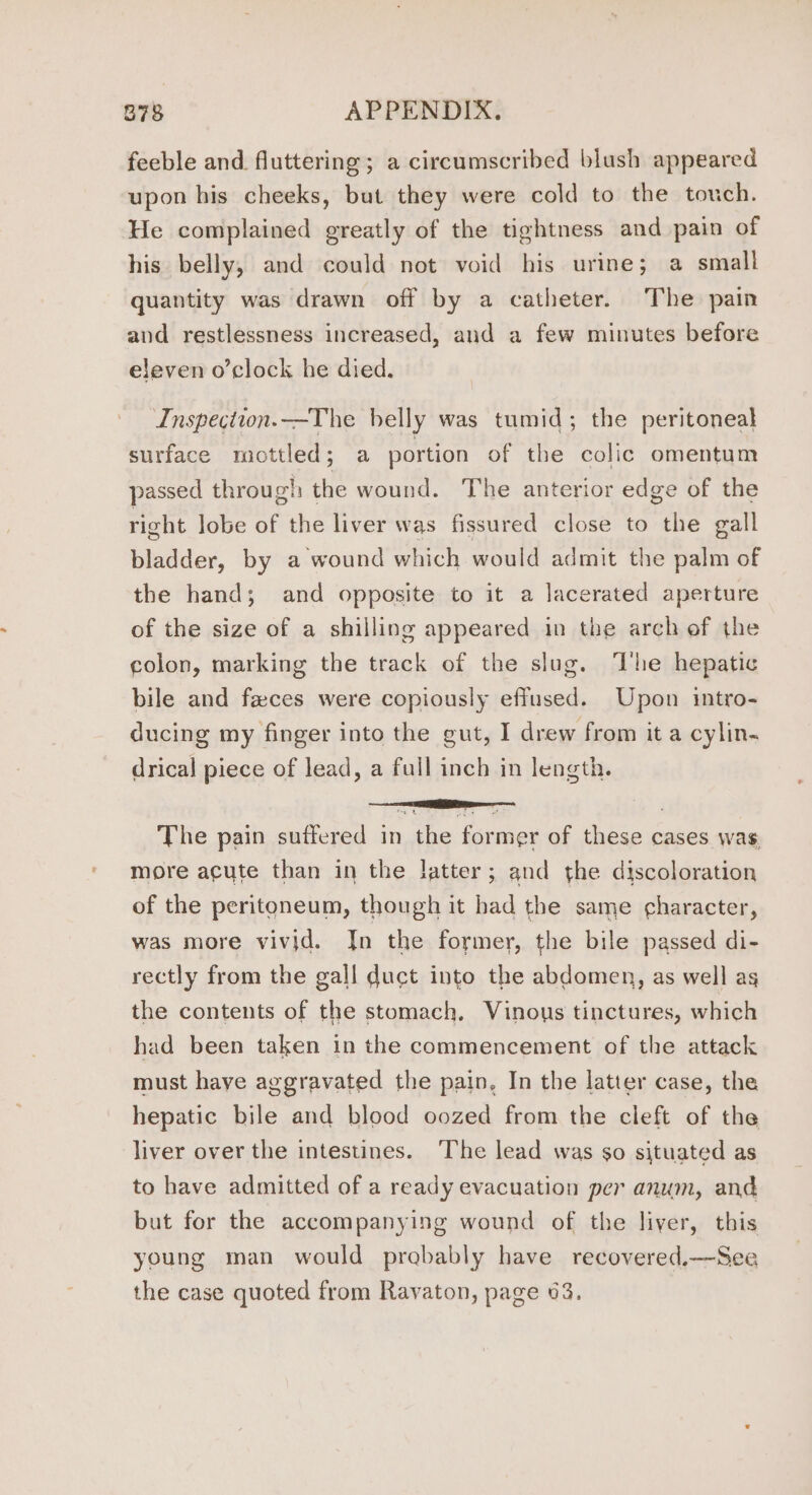 feeble and fluttering; a circumscribed blush appeared upon his cheeks, but they were cold to the touch. He complained greatly of the tightness and pain of his belly, and could not void his urine; a small quantity was drawn off by a catheter. The pain and restlessness increased, and a few minutes before eleven o’clock he died. Inspection.—The belly was tumid; the peritoneal surface miottled; a portion of the colic omentum passed through the wound. The anterior edge of the right lobe of the liver was fissured close to the gall bladder, by a wound which would admit the palm of the hand; and opposite to it a lacerated aperture of the size of a shilling appeared in the arch of the colon, marking the track of the slug. The hepatic bile and faces were copiously effused. Upon intro- ducing my finger into the gut, I drew from it a cylin- drical piece of lead, a full inch in length. The pain suffered in the former of these cases wag, more acute than in the latter; and the discoloration of the peritoneum, though it had the same character, was more vivid. Jn the former, the bile passed di- rectly from the gall duct into the abdomen, as well as the contents of the stomach, Vinous tinctures, which had been taken in the commencement of the attack must haye aggravated the pain, In the latter case, the hepatic bile and blood oozed from the cleft of the liver over the intestines. The lead was $0 situated as to have admitted of a ready evacuation per anum, and but for the accompanying wound of the liver, this young man would probably have recovered.—See the case quoted from Ravaton, page 63.