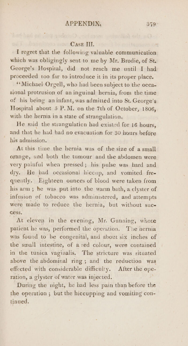 Case III. { regret that the following valuable communication which was obligingly sent to me by Mr. Brodie, of St. George’s Hospital, did not reach me until I had proceeded too far to introduce it in its proper place. **Michael Orgell, who had been subject to the occa- sional protrusion of an inguinal hernia, from the time of his being an infant, was admitted into St. George’ $ Hospital about 5 P.M. on the 7th of October, 1806, with the hernia in a state of strangulation. He said the strangulaticn had existed for 16 hours, and that he had had no evacuation for 30 hours before his admission. At this time the hernia was of the size of a small orange, and both the tumour and the abdomen were very painful when pressed; his pulse was hard and dry. He bad occasionai hiccup, and vomited fre- quently. Eighteen ounces of blood were taken from his arm; he was put into the warm bath, a clyster of infusion of tobacco was administered, and attempts were made to reduce the hernia, but without suce cess. At eleven in the evening, Mr. Gunning, whose patient he was, performed the operation. The hernia was found to be congenital, and about six inches of the small intestine, of a red colour, were contained in the tunica vaginalis. The stricture was situated above the abdominal ring 5 and the reduction was effected with considerable difficulty. After the ope- ration, a glyster of water was injected. ; “During the night, he had Jess pain than before the the operation ; but the hiccupping and vomiting’ con- tinued,