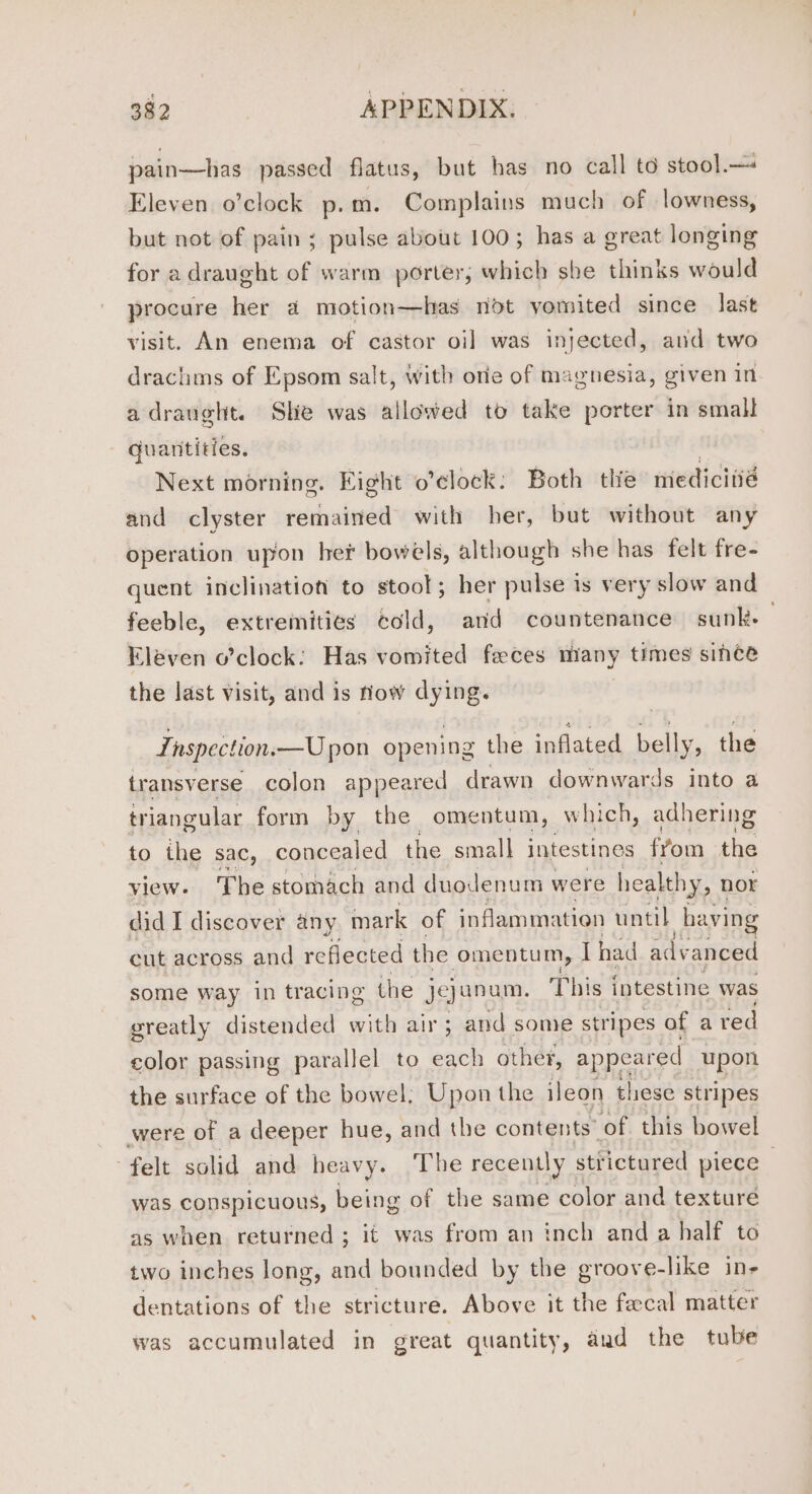 pain—has passed flatus, but has no call to stool.— Eleven o’clock p. m. Complains much of lowness, but not of pain; pulse about 100; has a great longing for a draught of warm porter; which sbe thinks would procure her a motion—has not yomited since last visit. An enema of castor oi] was injected, and two drachms of Epsom salt, with orie of magnesia, given in adraught. She was allowed to take porter in small - quantities. 3 Next morning. Eight o’clock: Both tlie medicitié and clyster remained with her, but without any operation upon her bowels, although she has felt fre- quent inclination to stool; her pulse is very slow and feeble, extremities cold, and countenance sunk- Eleven o’clock: Has vomited feces many times since the last visit, and is flow dying. Inspection.—U pon opening the inflated belly, the transverse colon appeared drawn downwards into a triangular form by the omentum, which, adhering to the sac, concealed the small intestines fyom the view. The stomach and duodenum were healthy, nor did I discover any mark of inflammation until haying cut across and reflected the omentum, Thad adv anced some way in tracing the je} unum. This intestine was sreatly distended with air ; and some stripes of a red color passing parallel to each other, appeared upon the surface of the bowel; Upon the ileon these stripes were of a deeper hue, and the contents of this bowel felt solid and heavy. The recently stfictured piece - was conspicuous, being of the same color and texture as when returned ; it was from an inch and a half to two inches long, and bounded by the groove-like in- dentations of the stricture. Above it the faecal matter was accumulated in great quantity, aud the tube