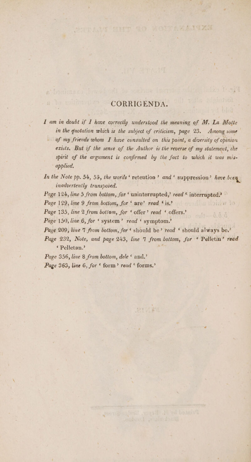 CORRIGENDA. { am in doubt if I have correctly understood the meaning of M. La Motte an the quotation which is the subject of crilicism, page 23. Among some of my friends whom I have consulted on this point, a diversity of opinion exists, But if the sense of the Author ts the reverse of my statement, the spirit of the argument is confirmed by the fact to which it was mis- applied. | . In the Note pp. 54, 55, the words‘ retention ’ and ‘ suppression’ have been _ inadvertently transposed. Page 124, lane 5 from bottom, for ‘ uninterrupted,’ read © interrupted.’ - Page 129, line 9 from bottom, for ‘ are’ read ‘is,’ iii Page 135, line 2 from bottom, for ‘ offer’ read ‘ offers.’ Page 15), line 6, for ‘ system’ read ‘ symptom.’ Page 209, line I from bottom, for « should be’ read £ should always be.’ Page 232, Note, and page 243, line I from bottom, for * Pelletin’ read ‘ Pelletan.? es Page 356, line 8 from bottom, dele ‘ and.’ Page 363, line 6, for ‘ form’ read ‘ forms.’