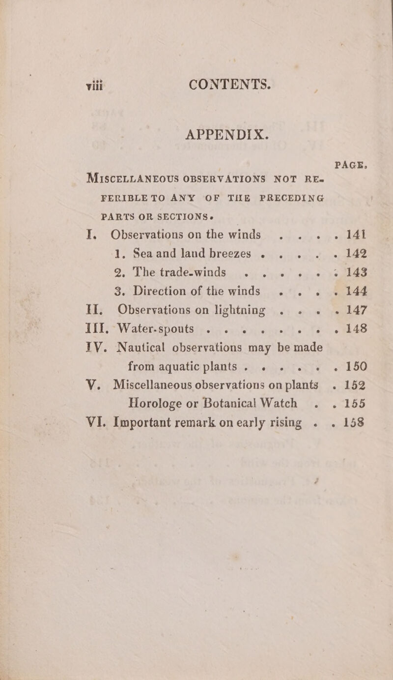 viii CONTENTS. APPENDIX. MISCELLANEOUS OBSERVATIONS NOT RE- FERIBLETO ANY OF TILE PRECEDING PARTS OR SECTIONS. I, Observations on the winds 1. Seaand land breezes . . 2, Thetrade-winds .....».«' 4, 3. Direction of the winds . . . II, Observations on lightning . . . JETS Waterss yontsie ein santo ocvinenct) ate IV. Nautical observations may be made from aquatic plants. . . . » V. Miscellaneous observations on plants Horologe or Botanical Watch VI. Important remark on early rising . PAGE, » AAT . 142 . 143 . 144 el? . 148 - 150 « 152 Pay § 2) . 158