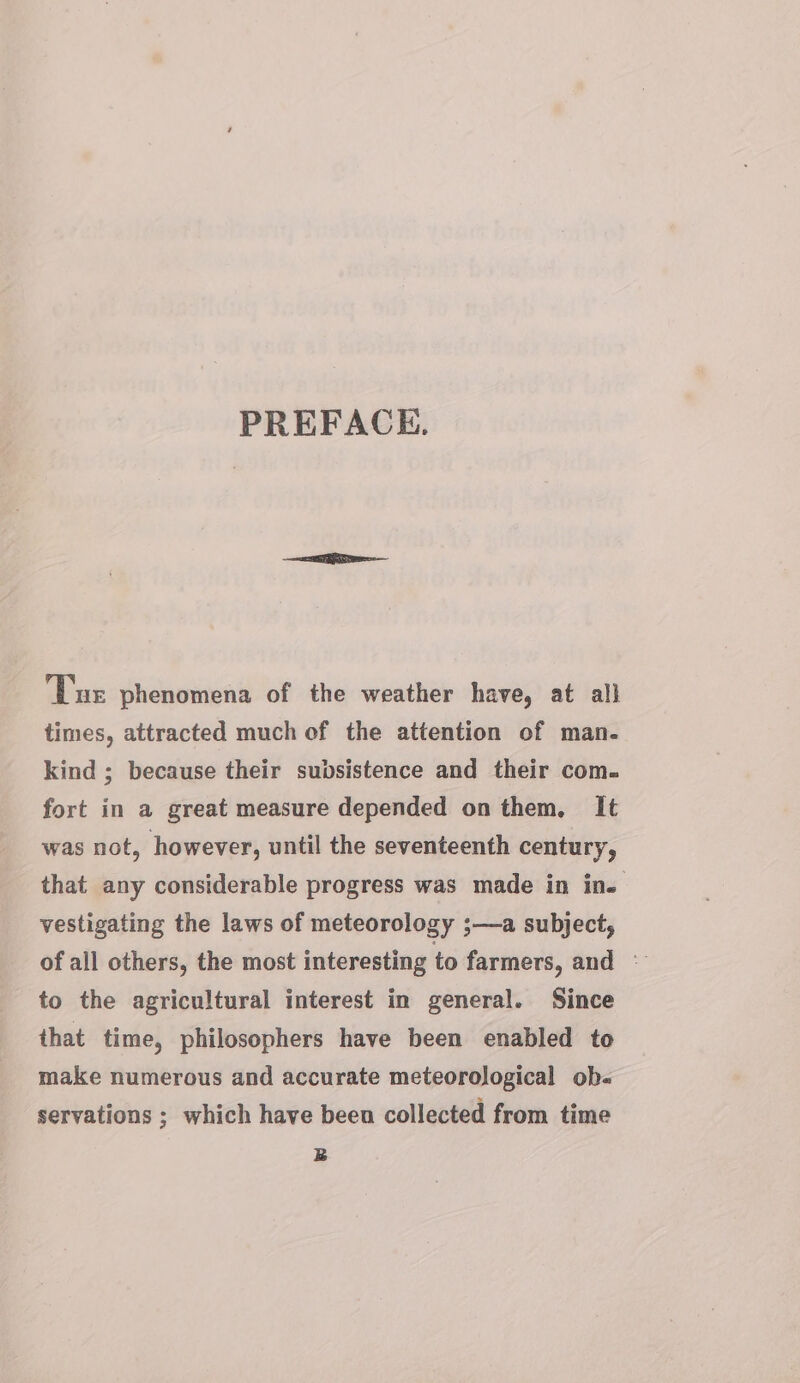 PREFACE. Tue phenomena of the weather have, at all times, attracted much of the attention of man. kind ; because their subsistence and their com. fort in a great measure depended on them. It was not, however, until the seventeenth century, that any considerable progress was made in in. vestigating the laws of meteorology ;—a subject, of all others, the most interesting to farmers, and © to the agricultural interest in general. Since that time, philosophers have been enabled to make numerous and accurate meteorological ob- servations ; which have been collected from time B