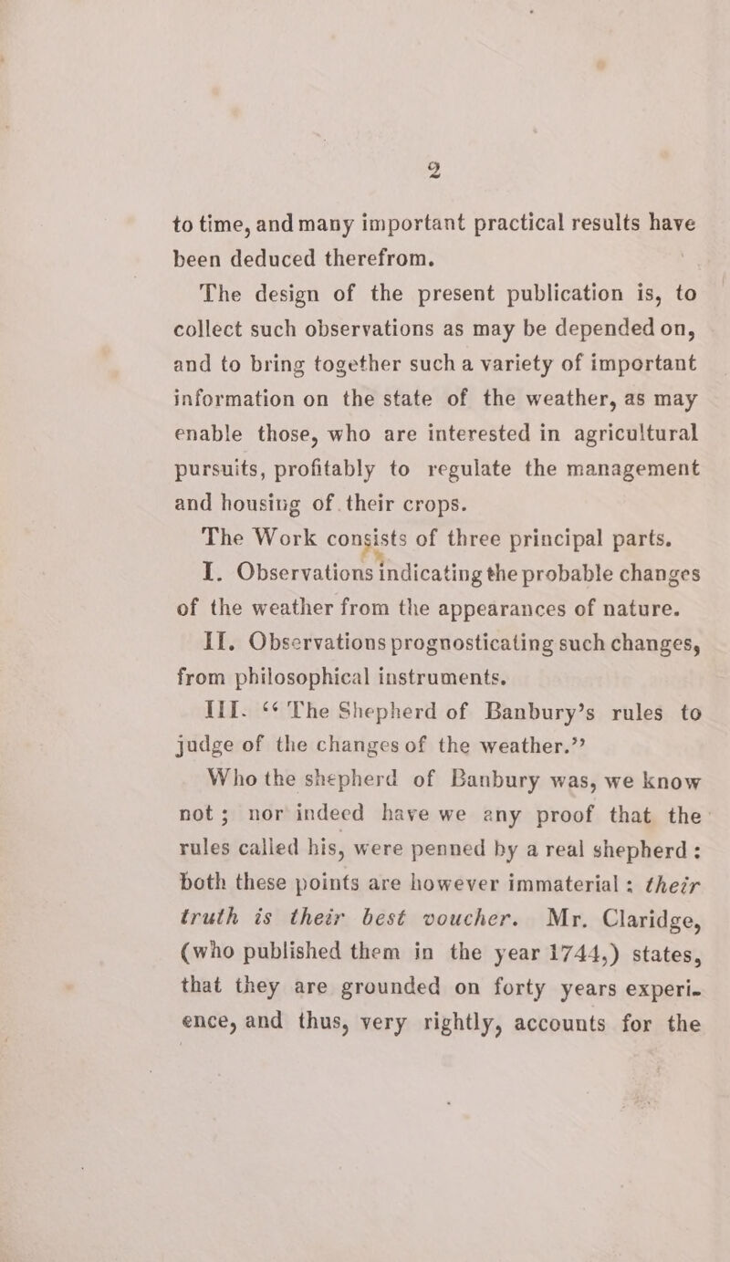 g ~? to time, and many important practical results have been deduced therefrom. The design of the present publication is, to collect such observations as may be depended on, and to bring together such a variety of important information on the state of the weather, as may enable those, who are interested in agricultural pursuits, profitably to regulate the management and housing of. their crops. The Work commen of three principal parts. I. Observations indicating the probable changes of the weather from the appearances of nature. II, Observations prognosticating such changes, from philosophical instruments. If. ‘* The Shepherd of Banbury’s rules to judge of the changes of the weather.” Who the shepherd of Banbury was, we know not; nor indeed have we any proof that the: rules called his, were penned by a real shepherd: both these points are however immaterial ; ther truth is their best voucher. Mr. Claridge, (who published them in the year 1744,) states, that they are grounded on forty years experi- ence, and thus, very rightly, accounts for the