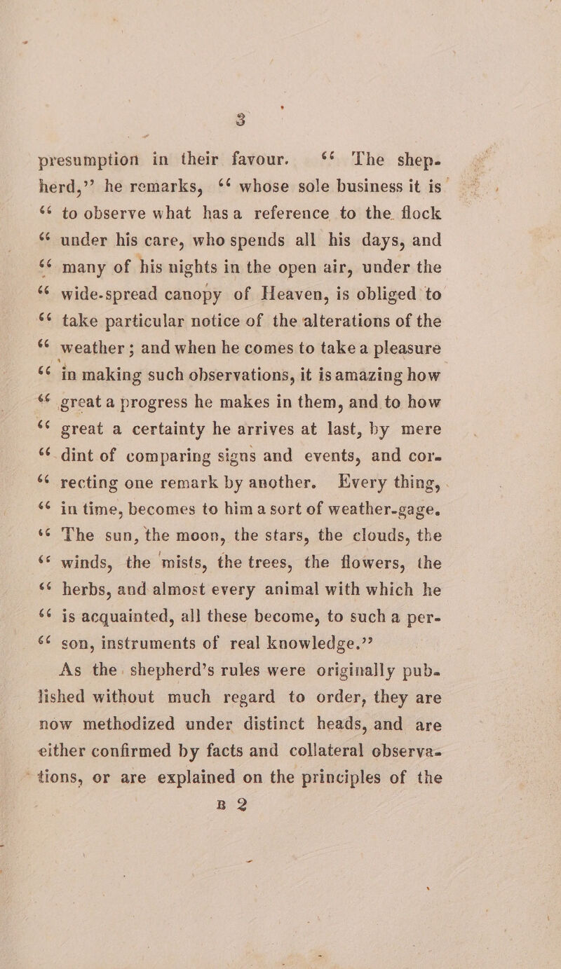 66 66 66 és 4 66 66 6¢ to observe what hasa reference to the. flock under his care, who spends all his days, and many of his nights in the open air, under the wide-spread canopy of Heaven, is obliged to take particular notice of the alterations of the weather ; and when he comes to takea pleasure ‘in making such observations, it isamazing how great a progress he makes in them, and to how great a certainty he arrives at last, hy mere dint of comparing signs and events, and cor. recting one remark by another. Every thing, . in time, becomes to hima sort of weather-gage. The sun, the moon, the stars, the clouds, the winds, the mists, the trees, the flowers, the herbs, and almost every animal with which he is acquainted, al] these become, to such a per- son, instruments of real knowledge.” As the shepherd’s rules were originally pub. BQ