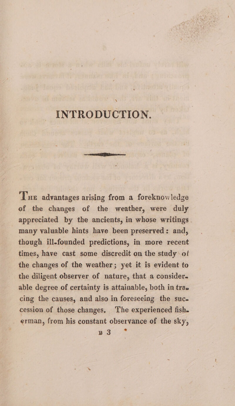 \ INTRODUCTION. Tue advantages arising from a foreknowledge of the changes of the weather, were duly appreciated by the ancients, in whose writings many valuable hints have been preserved: and, though ill-founded predictions, in more recent times, have cast some discredit on the study: of the changes of the weather; yet it is evident to the diligent observer of nature, that a consider. able degree of certainty is attainable, both in trae cing the causes, and also in foreseeing the suc. cession of those changes. The experienced fish. erman, from his constant observance of the sky, ane