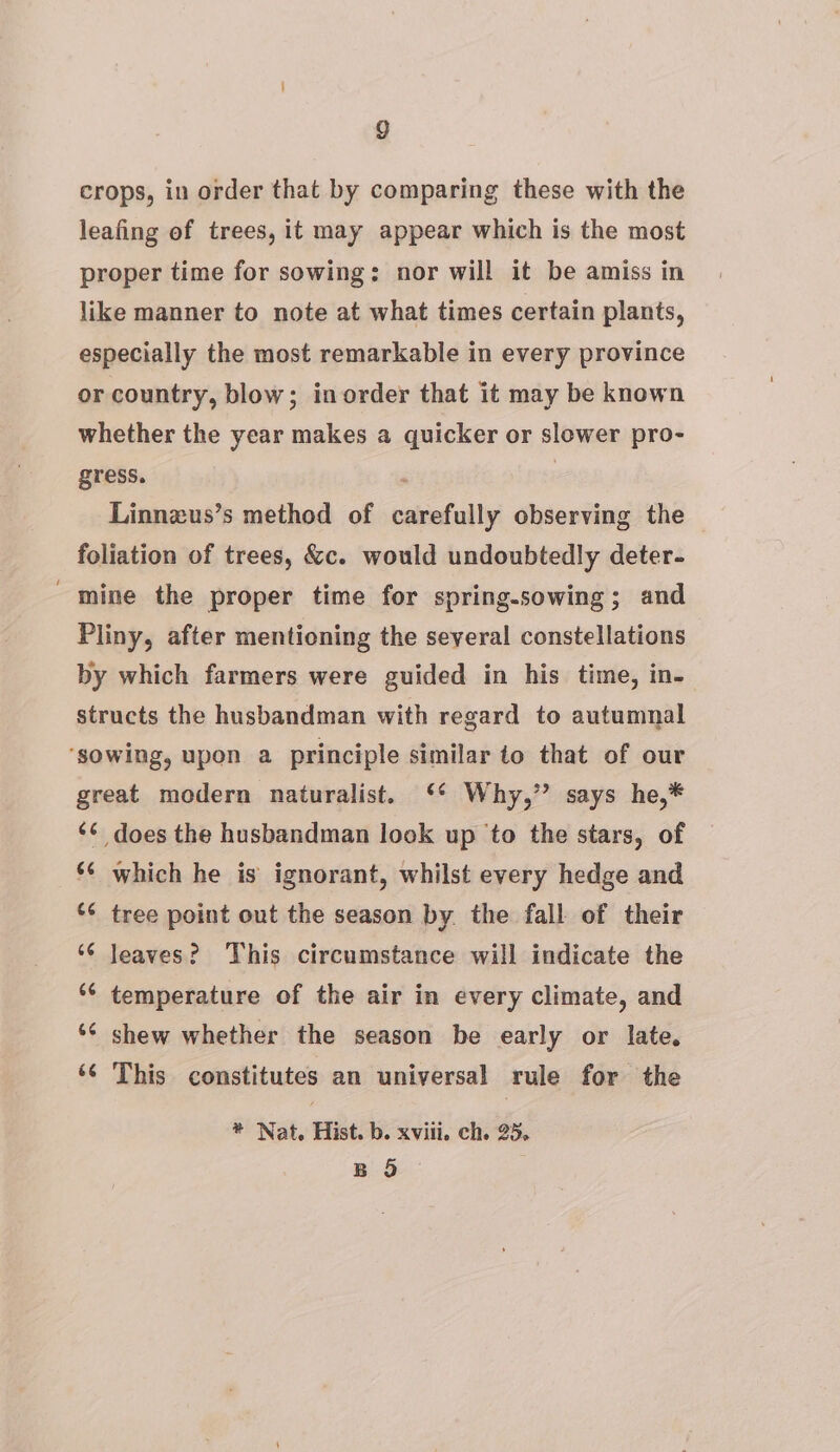 crops, in order that by comparing these with the leafing of trees, it may appear which is the most proper time for sowing: nor will it be amiss in like manner to note at what times certain plants, especially the most remarkable in every province or country, blow; inorder that it may be known whether the year makes a quicker or slower pro- gress. | Linnzus’s method of carefully observing the foliation of trees, &amp;c. would undoubtedly deter- - mine the proper time for spring.sowing; and Pliny, after mentioning the several constellations by which farmers were guided in his time, in- structs the husbandman with regard to autumnal ‘sowing, upon a principle similar to that of our great modern naturalist. ‘* Why,” says he,* ‘¢ does the husbandman look up to the stars, of ‘¢ which he is ignorant, whilst every hedge and ‘* tree point out the season by the fall of their ‘6 leaves? This circumstance will indicate the *¢ temperature of the air in every climate, and *¢ shew whether the season be early or late. ‘¢ This constitutes an universal rule for the * Nat. Hist. b. xviii. ch. 25. B 5
