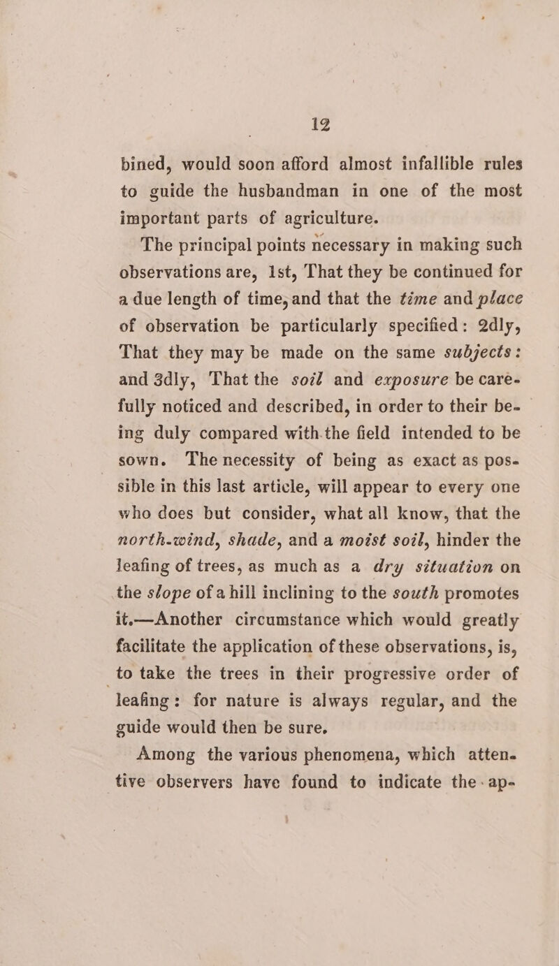 bined, would soon afford almost infallible rules to guide the husbandman in one of the most important parts of agriculture. The principal points necessary in making such observations are, Ist, That they be continued for a due length of time, and that the time and place of observation be particularly specified: Qdly, That they may be made on the same subjects: and 3dly, That the sot? and exposure be care- fully noticed and described, in order to their be- ing duly compared with.the field intended to be sown. The necessity of being as exact as pos- sible in this last article, will appear to every one who does but consider, what all know, that the north.wind, shade, and a moist soil, hinder the leafing of trees, as muchas a dry situation on the slope ofa hill inclining to the south promotes it.—Another circumstance which would greatly facilitate the application of these observations, is, _to take the trees in their progressive order of leafing: for nature is always regular, and the guide would then be sure. Among the various phenomena, which atten. tive observers have found to indicate the -ap-