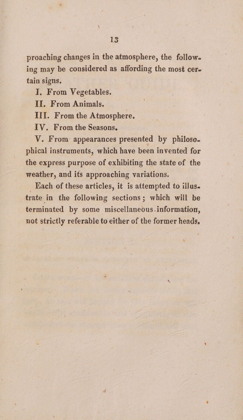 proaching changes in the atmosphere, the follow. ing may be considered as affording the most cer- tain signs. I. From Vegetables. II. From Animals. III. From the Atmosphere. IV. From the Seasons. V. From appearances presented by philoso. phical instruments, which have been invented for the express purpose of exhibiting the state of the weather, and its approaching variations. _ Each of these articles, it is attempted to illus. trate in the following sections; which will be terminated by some miscellaneous.information, not strictly referable to either of the former heads, \