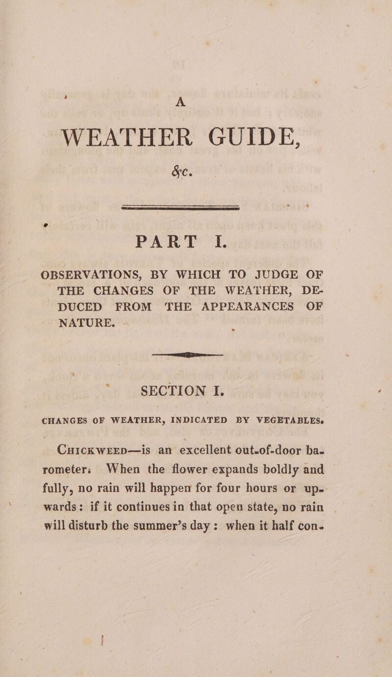 ; A WEATHER GUIDE, S&amp;C. PART I. OBSERVATIONS, BY WHICH TO JUDGE OF THE CHANGES OF THE WEATHER, DE- DUCED FROM THE APPEARANCES OF NATURE. - ® « SECTION I. CHANGES OF WEATHER, INDICATED BY VEGETABLES. Curcxwsxp—is an excellent out.of-door ba- rometers When the flower expands boldly and — fully, no rain will happen for four hours or up. wards: if it continues in that open state, no rain | will disturb the summer’s day; when it half con.