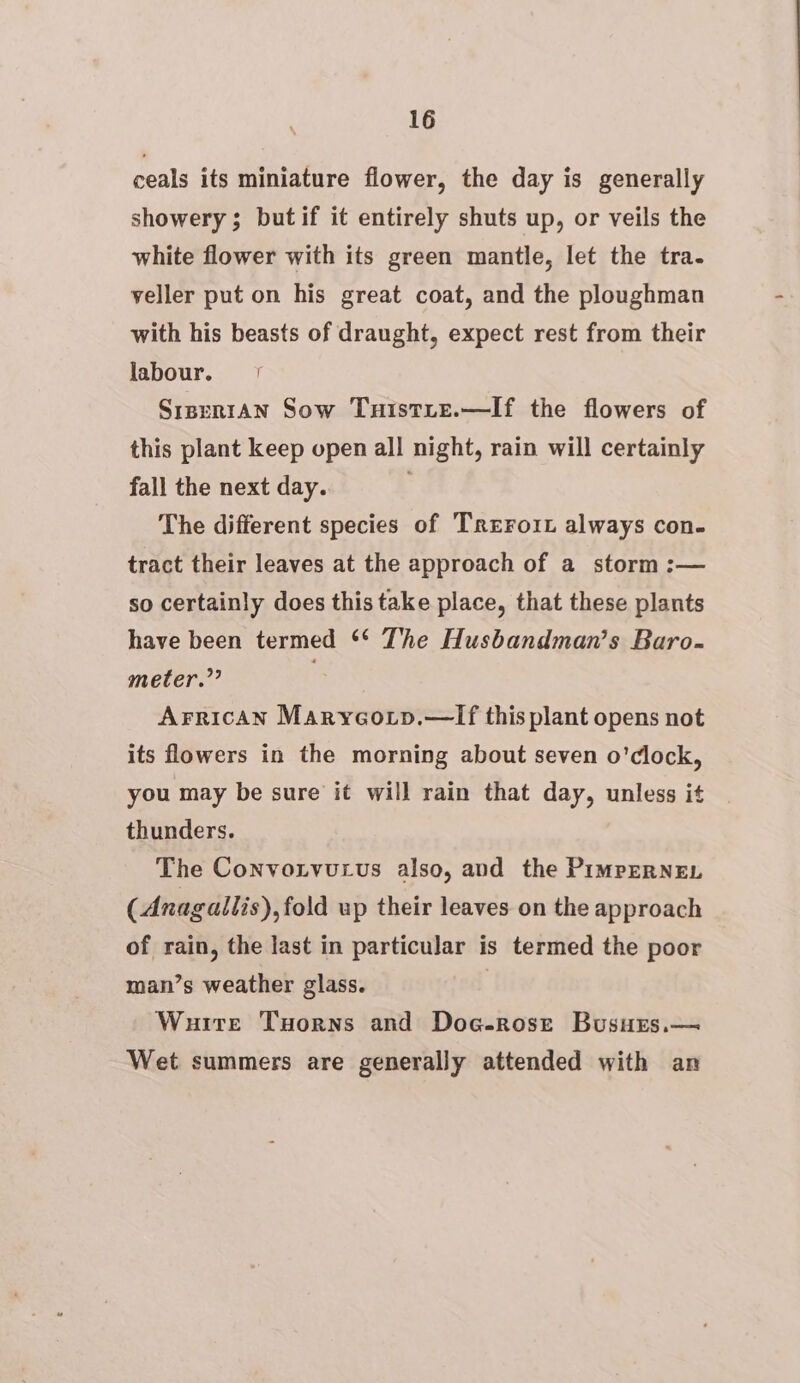 ceals its miniature flower, the day is generally showery ; butif it entirely shuts up, or veils the white flower with its green mantle, let the tra. yeller put on his great coat, and the ploughman with his beasts of draught, expect rest from their labour. | Sisrn1An Sow Tuistie.—If the flowers of this plant keep open all night, rain will certainly fall the next day. . The different species of Trerorx always con- tract their leaves at the approach of a storm :— so certainly does this take place, that these plants have been termed ** The Husbandman’s Baro- meter.”” Arrican Maryeotp.—TIf this plant opens not its flowers in the morning about seven o'clock, you may be sure it will rain that day, unless it thunders. The Convonvucvus also, and the PimperRNEL (Anagallis), fold up their leaves on the approach of rain, the last in particular is termed the poor man’s weather glass. 3 Wuite Tuorns and Doc-rosze Busurs.— Wet summers are generally attended with an