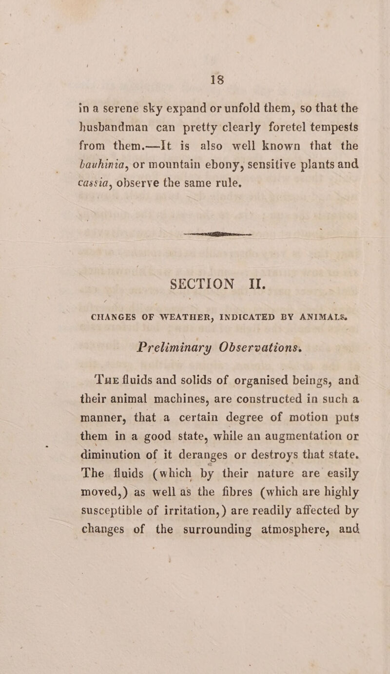 in a serene sky expand or unfold them, so that the husbandman can pretty clearly foretel tempests from them.—It is also well Known that the bauhinia, or mountain ebony, sensitive plants and cassia, observe the same rule. SECTION II. CHANGES OF WEATHER, INDICATED BY ANIMALS. Preliminary Observations. Tue fluids and solids of organised beings, and their animal machines, are constructed in such a manner, that a certain degree of motion puts them in a good state, while an augmentation or diminution of it deranges or destroys that state. The fluids (which by their nature are easily moved,) as well as the fibres (which are highly susceptible of irritation, ) are readily affected by changes of the surrounding atmosphere, and