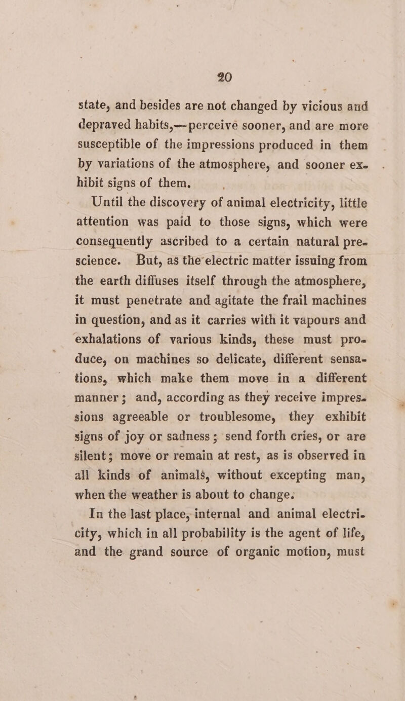 state, and besides are not changed by vicious and depraved habits, perceive sooner, and are more susceptible of the impressions produced in them by variations of the atmosphere, and sooner exe hibit signs of them, Until the discovery of animal electricity, little attention was paid to those signs, which were consequently ascribed to a certain natural pre- science. But, as theelectric matter issuing from the earth diffuses itself through the atmosphere, it must penetrate and agitate the frail machines in question, and as it carries with it vapours and exhalations of various kinds, these must pro- duce, on machines so delicate, different sensa- tions, which make them move in a different manner; and, according as they receive impresa sions agreeable or troublesome, they exhibit signs of joy or sadness; send forth cries, or are silent; move or remain at rest, as is observed in all kinds of animals, without excepting man, when the weather is about to change. In the last place, internal and animal electri. city, which in all probability is the agent of life, and the grand source of organic motion, must