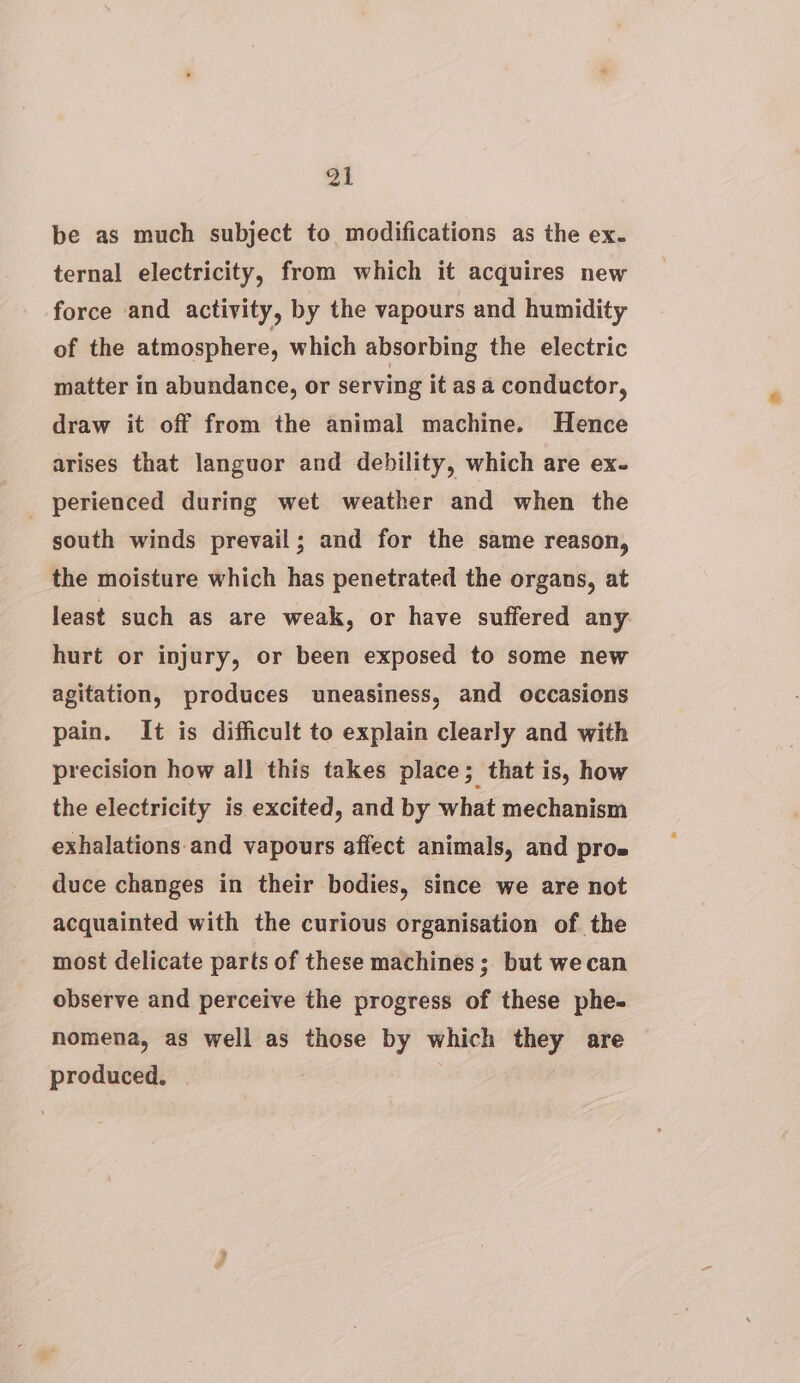 an be as much subject to modifications as the ex. ternal electricity, from which it acquires new force and activity, by the vapours and humidity of the atmosphere, which absorbing the electric matter in abundance, or serving it as a conductor, draw it off from the animal machine. Hence arises that languor and debility, which are ex- _ perienced during wet weather and when the south winds prevail; and for the same reason, the moisture which has penetrated the organs, at least such as are weak, or have suffered any hurt or injury, or been exposed to some new agitation, produces uneasiness, and occasions pain. It is difficult to explain clearly and with precision how all this takes place; that is, how the electricity is excited, and by what mechanism exhalations and vapours affect animals, and pros duce changes in their bodies, since we are not acquainted with the curious organisation of the most delicate parts of these machines ; but we can observe and perceive the progress of these phe- nomena, as well as those by which they are produced. |