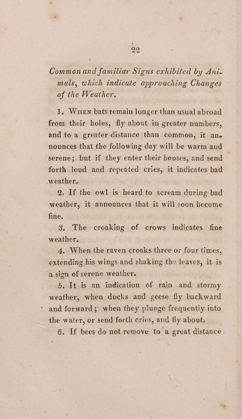 20 Common and familiar Signs exhibited by Ani- mals, which indicate approaching Changes © of the Weather. 1, When bats remain longer than usual abroad from their holes, fly about in greater numbers, and to a greater distance than common, it ane nounces that the following day will be warm and serene; but if they enter their houses, and send 3 forth loud and repeated cries, it indicates bad weather. 2. If the owl is heard to scream during bad weather, it announces that it will soon become fine. 3. The croaking of crows indicatés fine weather. ; 4. When the raven croaks three or four times, extending his wings and shaking the leaves, it. is a sign of serene weather. 5. It is an indication of rain and stormy weather, when ducks and geese fly backward and forward; when they plunge frequently into the water, or send forth cries, and fly about.