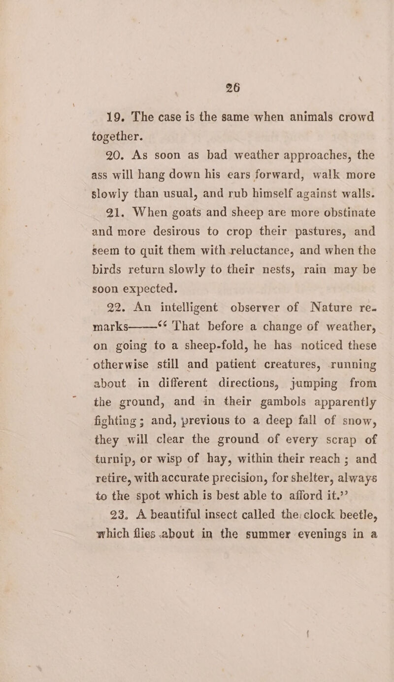 19. The case is the same when animals crowd together. 20. As soon as bad weather approaches, the ass will hang down his ears forward, walk more slowly than usual, and rub himself against walls. 91. When goats and sheep are more obstinate and more desirous to crop their pastures, and seem to quit them with reluctance, and when the birds return slowly to their nests, rain may be — soon expected. 22. An intelligent observer of Nature re. marks ‘¢ That before a change of weather, on going to a sheep-fold, he has noticed these otherwise still and patient creatures, running about in different directions, jumping from the ground, and in their gambols apparently fighting ; and, previous to a deep fall of snow, they will clear the ground of every scrap of turnip, or wisp of hay, within their reach ; and retire, with accurate precision, for shelter, always to the spot which is best able to afford it.”’ 23. A beautiful insect called the: clock beetle, which flies about in the summer evenings in a