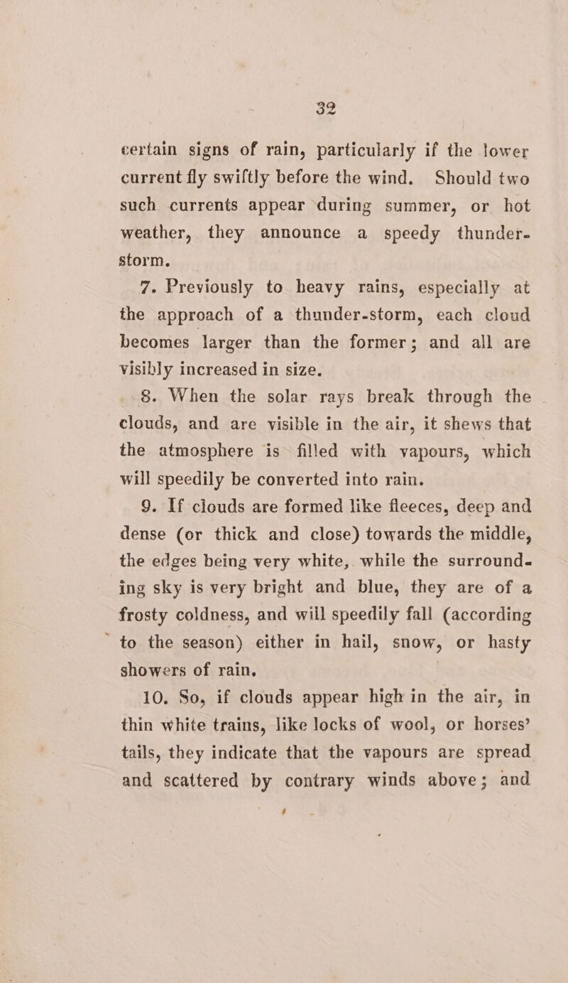 certain signs of rain, particularly if the lower current fly swiftly before the wind. Should two such currents appear during summer, or hot weather, they announce a speedy thunder. storm. 7. Previously to heavy rains, especially at the approach of a thunder-storm, each cloud becomes Jarger than the former; and all are visibly increased in size. 8. When the solar rays break through the clouds, and are visible in the air, it shews that the atmosphere is filled with vapours, which will speedily be converted into rain. 9. If clouds are formed like fleeces, deep and dense (or thick and close) towards the middle, the edges being very white, while the surround« ing sky is very bright and blue, they are of a frosty coldness, and will speedily fall (according ' to the season) either in hail, snow, or hasty showers of rain, 10. So, if clouds appear high in the air, in thin white trains, like locks of wool, or horses’ tails, they indicate that the vapours are spread and scattered by contrary winds above; and 7