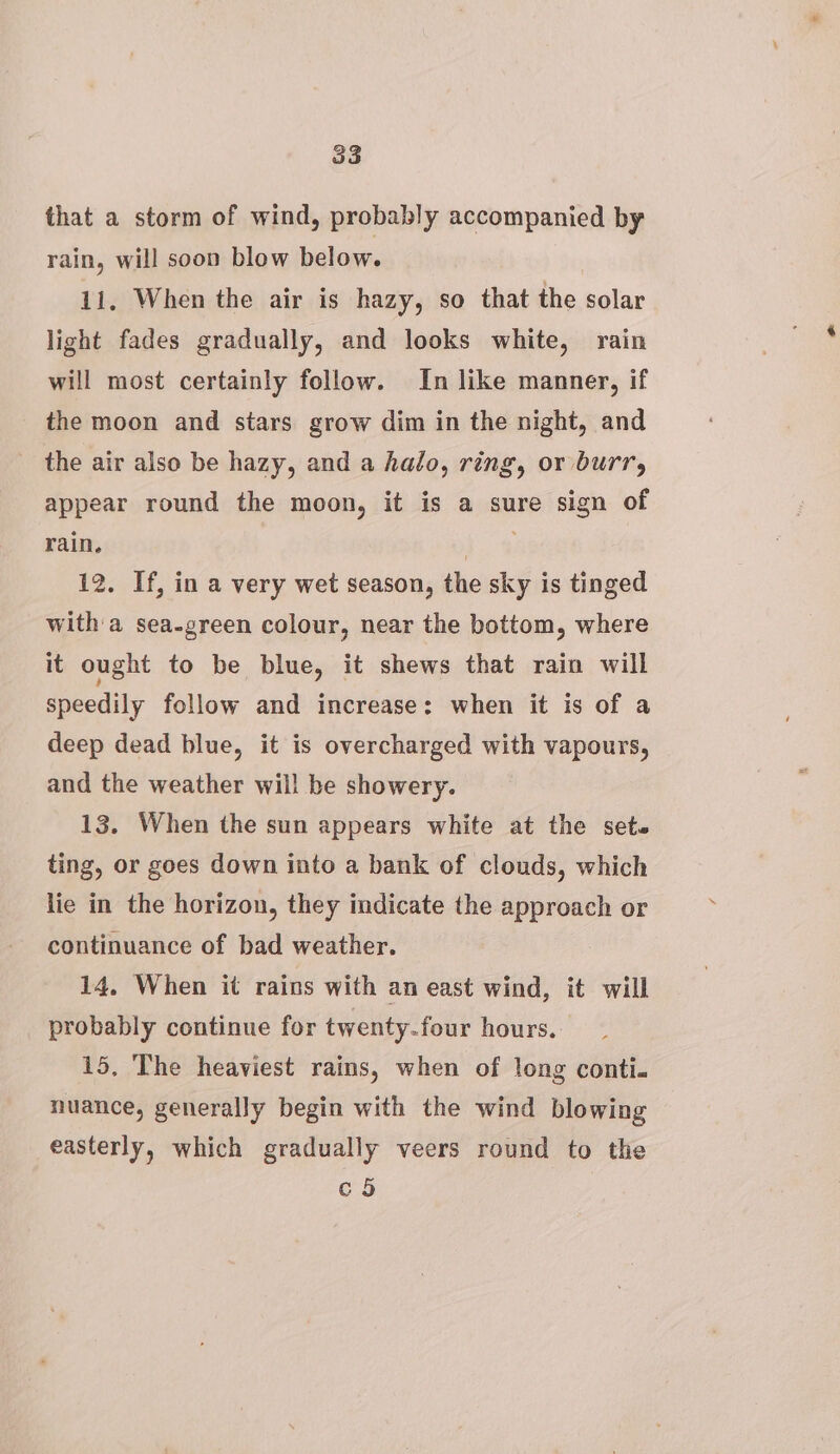 that a storm of wind, probably accompanied by rain, will soon blow below. 11, When the air is hazy, so that the solar light fades gradually, and looks white, rain will most certainly follow. In like manner, if the moon and stars grow dim in the night, and the air also be hazy, and a halo, ring, or burr, appear round the moon, it is a sure sign of rain. a % 12. If, in a very wet season, the sky is tinged witha sea-green colour, near the bottom, where it ought to be blue, it shews that rain will speedily follow and increase: when it is of a deep dead blue, it is overcharged with vapours, and the weather will be showery. 13. When the sun appears white at the sets ting, or goes down into a bank of clouds, which lie in the horizon, they indicate the approach or continuance of bad weather. 14, When it rains with an east wind, it will probably continue for twenty.four hours, 15, The heaviest rains, when of long conti. nuance, generally begin with the wind blowing easterly, which gradually veers round to the co