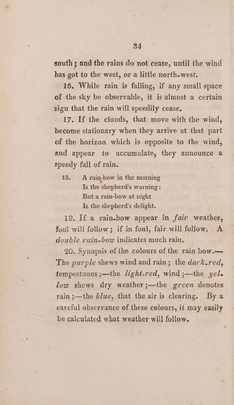 south ; and the rains do not cease, until the wind has got to the west, or a little north-west. 16. While rain is falling, if any small space of the sky be observable, it is almost a certain sign that the rain will speedily cease, 17. If the clouds, that move with the wind, become stationary when they arrive at that part of the horizon which is opposite to the wind, and appear to accumulate, they announce a speedy fall of rain. 18. A rain-bow in the morning Is the shepherd’s warning: But a rain-bow at night Is the shepherd’s delight. 19. If a rain-bow appear in far weather, foul will follow; if in foul, fair will follow. A double rain-bow indicates much rain. 20. Synopsis of the colours of the rain bobw.— The purple shews wind and rain; the dark.red, tempestuous ;—the light-red, wind;—the yed. low shews dry weather;—the green denotes rain ;—the blue, that the air is clearing, By a careful observance of these colours, it may easily be calculated what weather will follow.