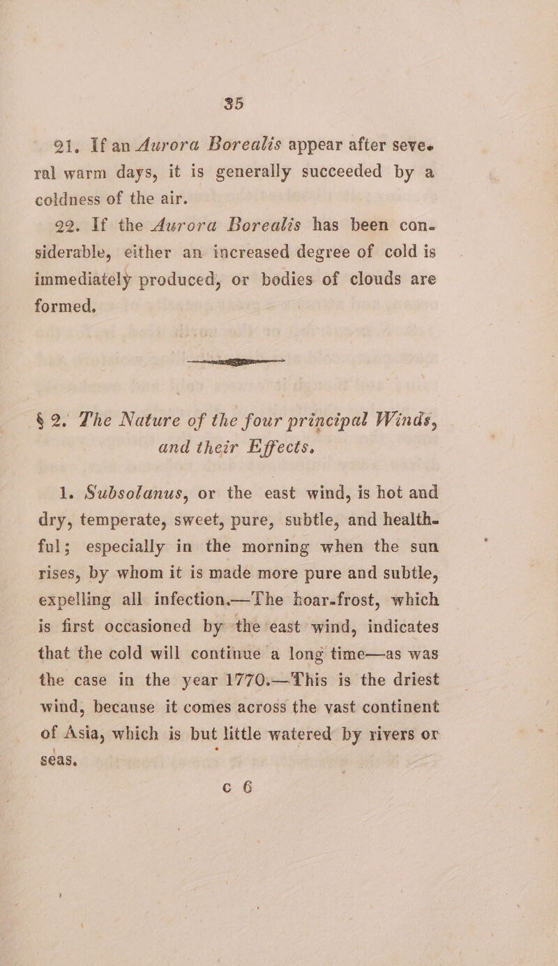 91, Ifan Aurora Borealis appear after sevee ral warm days, it is generally succeeded by a coldness of the air. 22. If the Aurora Borealis has been con. siderable, either an increased degree of cold is immediately produced, or bodies of clouds are formed, § 2. The Nature of the four principal Winds, and their Effects. 1. Subsolanus, or the east wind, is hot and dry, temperate, sweet, pure, subtle, and health. ful; especially in the morning when the sun rises, by whom it is made more pure and subtle, expelling all infection—The hoar-frost, which is first occasioned by the east wind, indicates that the cold will continue a long time—as was the case in the year 1770.—This is the driest wind, because it comes across the vast continent of Asia, which is but little watered by rivers or seas, . c 6