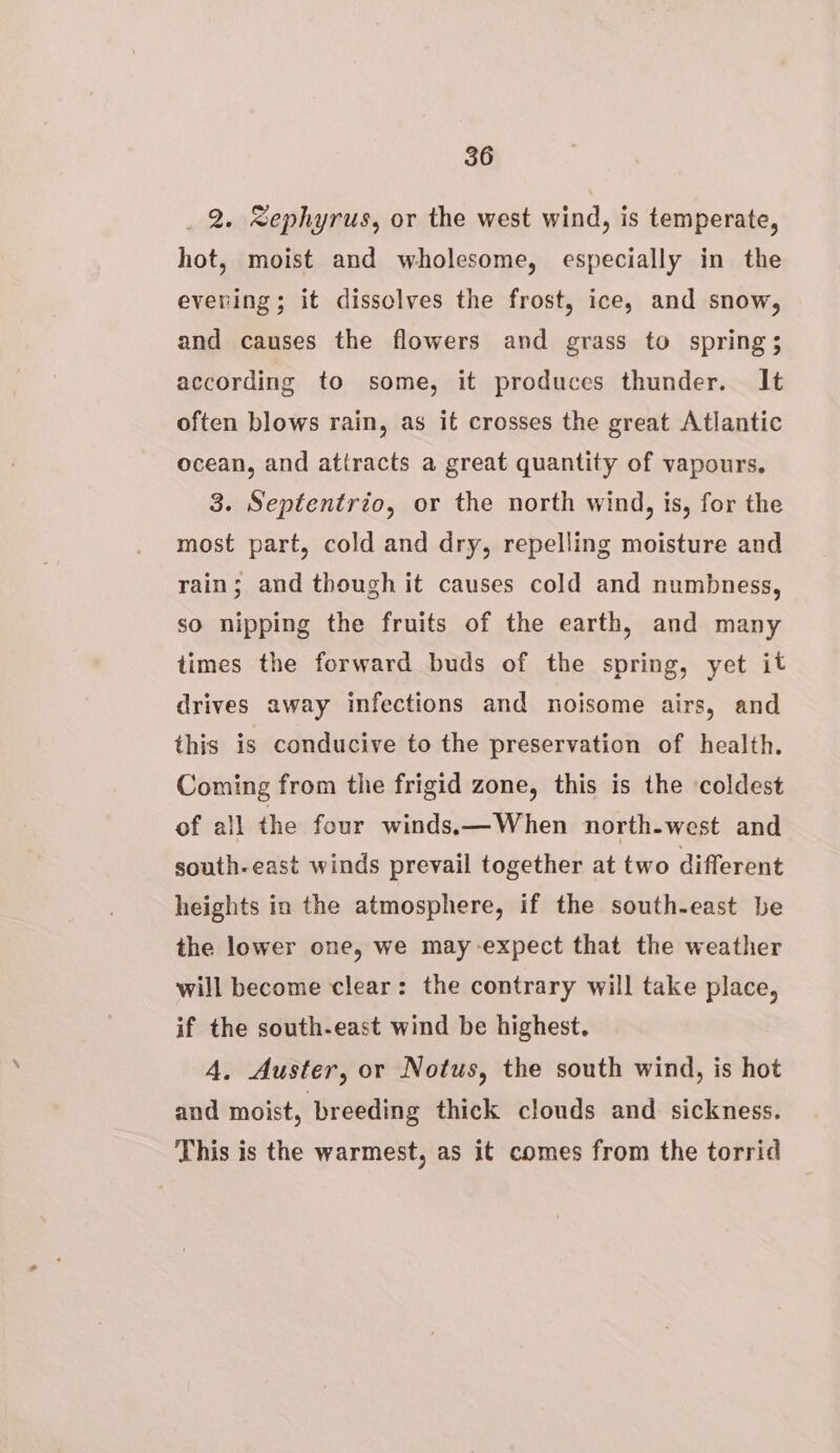 _ 2. Sephyrus, or the west wind, is temperate, hot, moist and wholesome, especially in the eveving; it dissolves the frost, ice, and snow, and causes the flowers and grass to spring; according to some, it produces thunder. It often blows rain, as it crosses the great Atlantic ocean, and atiracts a great quantity of vapours. 3. Septentrio, or the north wind, is, for the most part, cold and dry, repelling moisture and rain; and though it causes cold and numbness, so nipping the fruits of the earth, and many times the forward buds of the spring, yet it drives away infections and noisome airs, and this is conducive to the preservation of health. Coming from the frigid zone, this is the ‘coldest of all the four windss—When north-west and south-east winds prevail together at two different heights in the atmosphere, if the south-east be the lower one, we may expect that the weather will become clear: the contrary will take place, if the south-east wind be highest. 4. Auster, or Notus, the south wind, is hot and moist, breeding thick clouds and sickness. This is the warmest, as it comes from the torrid