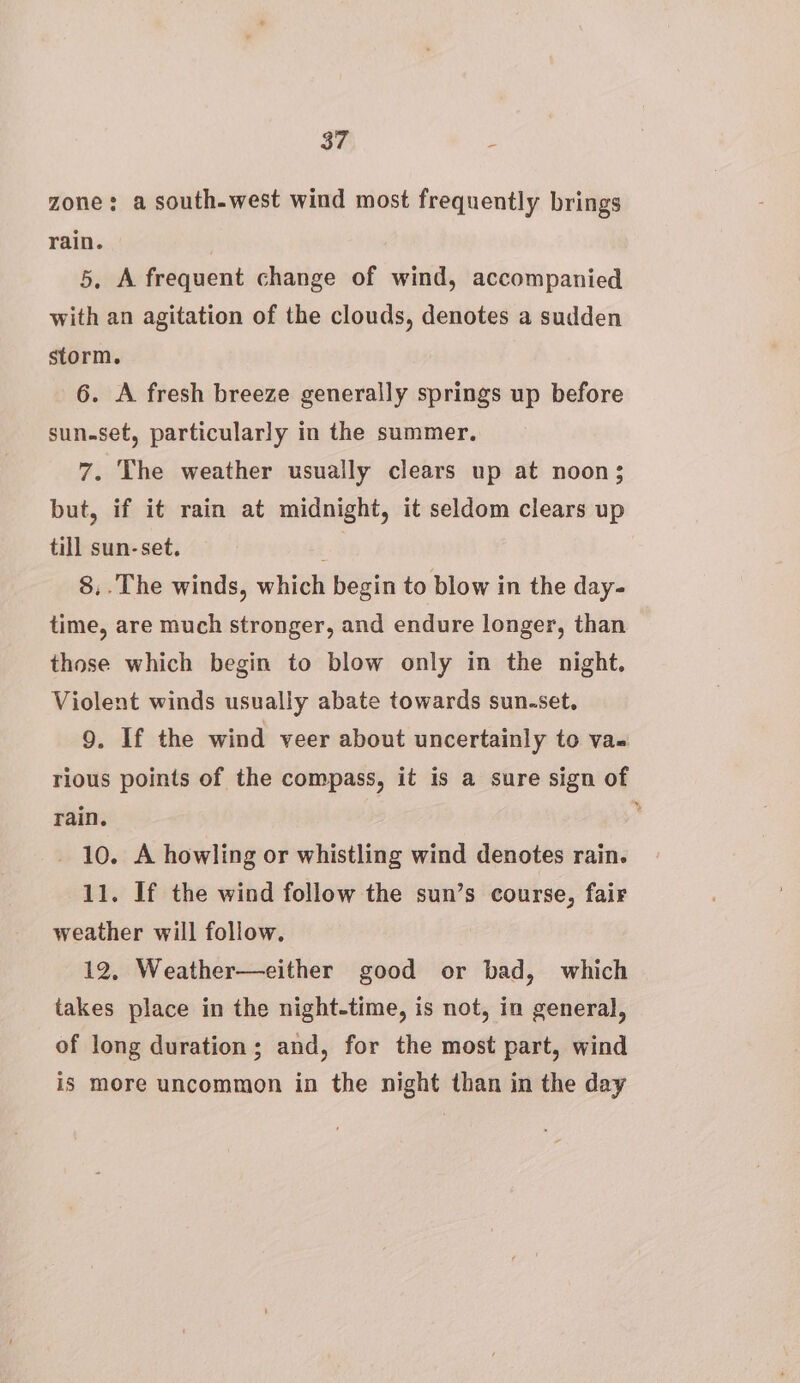 zone: a south-west wind most frequently brings rain. 5, A frequent change of wind, accompanied with an agitation of the clouds, denotes a sudden storm. 6. A fresh breeze generally springs up before sun.set, particularly in the summer. 7. The weather usually clears up at noon; but, if it rain at midnight, it seldom clears up till sun-set. e. 8,.The winds, which begin to blow in the day- time, are much stronger, and endure longer, than those which begin to blow only in the night. Violent winds usually abate towards sun-set, 9. If the wind veer about uncertainly to va- rious points of the compass, it is a sure sign of rain. _ 10. A howling or whistling wind denotes rain. 11. If the wind follow the sun’s course, fair weather will follow. 12, Weather—either good or bad, which takes place in the night-time, is not, in general, of long duration; and, for the most part, wind is more uncommon in the night than in the day