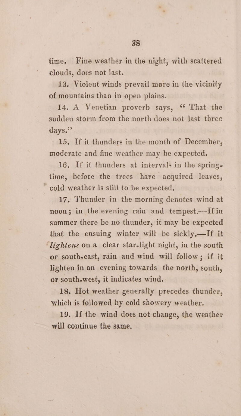 time. Fine weather in the night, with scattered clouds, does not last. 13. Violent winds prevail more in the vicinity of mountains than in open plains. 14. A Venetian proverb says, ‘* That the sudden storm from the north does not last three days.” 15. If it thunders in the month of December, moderate and fine weather may be expected. 16, If it thunders at intervals in the spring- time, before the trees have acquired leayes, * cold weather is still to be expected. 17, Thunder in the morning denotes wind at moon; in the evening rain and tempest.—lIfin summer there be no thunder, it may be expected that the ensuing winter will be sickly.—If it ‘lightens on a clear star-light night, in the south or south-east, rdin and wind will follow; if it lighten in an evening towards the north, south, or south.west, it indicates wind. 18. Hot weather generally precedes thunder, which is followed by cold showery weather. 19, If the wind does not change, the weather will continue the same.
