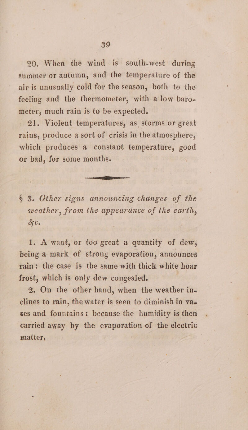 90. When the wind is south-west during summer or autumn, and the temperature of the air is unusually cold for the season, both to the feeling and the thermometer, with a low baro- meter, much rain is to be expected. 21. Violent temperatures, as storms or great rains, produce a sort of crisis in the atmosphere, which produces a constant temperature, good or bad, for some months. + Se § 3. Other signs announcing changes of the weather, from the appearance of the earth, Ges 1. A want, or too great a quantity of dew, being a mark of strong evaporation, announces rain: the case is the same with thick white hoar frost, which is only dew congealed. | 2. On the other hand, when the weather in. clines to rain, the water is seen to diminish in va. ses and fountains: because the humidity is then carried away by the evaporation of the electric matter,