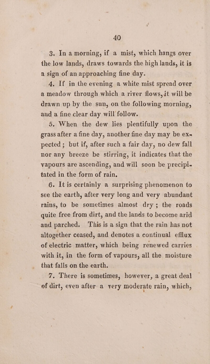3. In a morning, if a mist, which hangs over the low lands, draws towards the high lands, it is a sign of an approaching fine day. 4, If in the evening a white mist spread over a meadow through which a river flows, it will be drawn up by the sun, on the following morning, and a fine clear day will follow. 5. When the dew lies pientifully upon the grass after a fine day, another fine day may be ex- pected ; but if, after such a fair day, no dew fall nor any breeze be stirring, it indicates that the vapours are ascending, and will soon be precipi- tated in the form of rain. 3 6. It is certainly a surprising phenomenon to see the earth, after very long and very abundant rains, to be sometimes almost dry; the roads quite free from dirt, and the lands to become arid and parched. ‘This is a sign that the rain has not altogether ceased, and denotes a continual efflux of electric matter, which being renewed carries with it, in the form of vapours, all the moisture that falls on the earth. : 7. There is sometimes, however, a great deal of dirt, even after a very moderate rain, which,