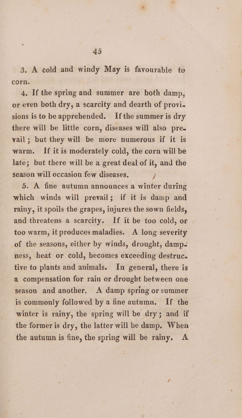 3. A cold and windy May is favourable to corn. 4, If the spring and summer are both damp, or even both dry, a scarcity and dearth of provi. sions is to be apprehended. Ifthe summer is dry there will be little corn, diseases will also pre- vail; but they will be more numerous if it is warm. If it is moderately cold, the corn will be late; but there will be a great deal of it, and the season will occasion few diseases. / 5. A fine autumn announces a winter during which winds will prevail; if it is damp and rainy, it spoils the grapes, injures the sown fields, and threatens a scarcity. If it be too cold, or too warm, it produces maladies. &lt;A long severity of the seasons, either by winds, drought, damp- ness, heat or cold, becomes exceeding destruc. tive to plants and animals. In general, there is a compensation for rain or drought between one season and another. A damp spring or summer — is commonly followed by a fine autumn. If the winter is rainy, the spring will be dry; and if the former is dry, the latter will be damp. When the autumn is fine, the spring will be rainy, A