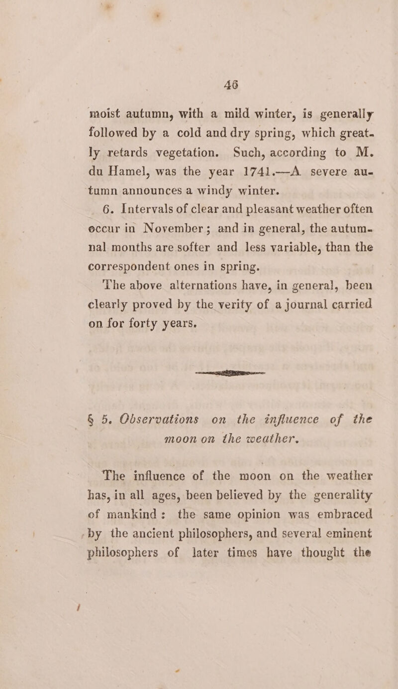 AG moist autumn, with a mild winter, is generally followed by a cold and dry spring, which great. ly retards vegetation. Such, according to M. du Hamel, was the year 1741.—A_ severe au- tumn announces a windy winter. 6. Intervals of clear and pleasant weather often eccur in November; and in general, the autum. nal months are softer and less variable, than the correspondent ones in spring. The above alternations have, in general, been clearly proved by the verity of a journal carried on for forty years. § 5. Observations on the influence of the moon on the weather. The influence of the moon on the weather has, in all ages, been believed by the generality of mankind: the same opinion was embraced -by the ancient philosophers, and several eminent philosophers of later times have thought the