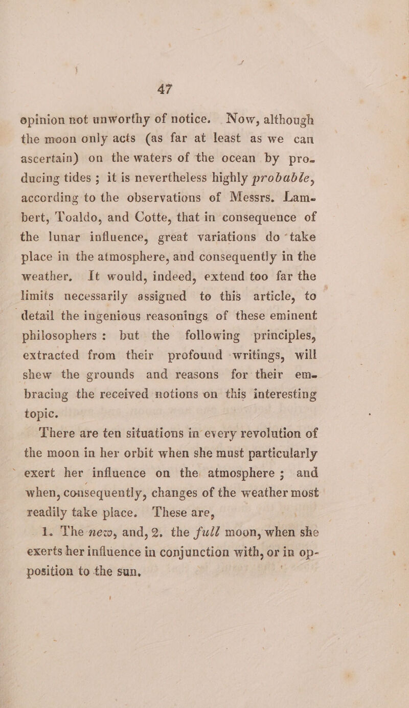 epinion rot unworthy of notice. Now, although the moon only acts (as far at least as we can ascertain) on the waters of the ocean by pro. ducing tides ; it is nevertheless highly probabée, according to the observations ef Messrs. Lams bert, Toaldo, and Cotte, that in consequence of the lunar influence, great variations do ‘take place in the atmosphere, and consequently in the weather, It would, indeed, extend too far the limits necessarily assigned te this article, to detail the ingenious reasonings of these eminent philosophers : but the following principles, extracted from their profound -writings, will shew the grounds and reasons for their em- bracing the received notions on this interesting topic. There are ten situations in every revolution of the moon in her orbit when she must particularly ~ exert her influence on the atmosphere ; and when , consequently, changes of the weather most readily take place. ‘These are, 1. The new, and, 2. the ful? moon, whee she exerts her influence in conjunction with, or in op- position to the sun,