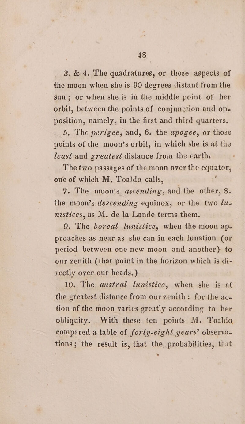 43 3. &amp; 4. The quadratures, or those aspects of the moon when she is 90 degrees distant from the sun; or when she is in the middle point of her orbit, between the points of conjunction and op- position, namely, in the first and third quarters. 5. The perigee, and, 6. the apogee, or those points of the moon’s orbit, in which she is at the least and greatest distance from the earth. The two passages of the moon over the equator, one of which M, Toaldo calls, : 7. The moon’s ascending, and the other, 8. the moon’s descending equinox, or the two dus nistices, as M. de la Lande terms them. 9. The boreal lunistice, when the moon ap- proaches as near as she can in each lunation (or period between one new moon and another) to our zenith (that point in the horizon which is di- rectly over our heads.) 10. The austral lunistice, when she is at the greatest distance from our zenith: for the ac. tion of the moon varies greatly according to her obliquity. With these ten points M. Toaldo, compared a table of forty-eight years’ observa- tions; the result is, that the probabilities, that ‘%