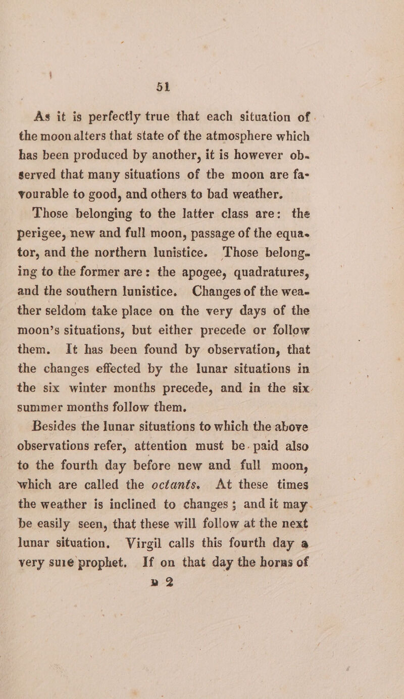 As it is perfectly true that each situation of. the moon alters that state of the atmosphere which has been produced by another, it is however ob. served that many situations of the moon are fa- yourable to good, and others to bad weather. Those belonging to the latter class are: the perigee, new and fu!l moon, passage of the equa tor, and the northern lunistice. Those belong. ing to the former are: the apogee, quadratures, and the southern lunistice. Changes of the wea- ther seldom take place on the very days of the moon’s situations, but either precede or follow them. It has been found by observation, that the changes effected by the lunar situations in the six winter months precede, and in the six. summer months follow them. Besides the lunar situations to which the above observations refer, attention must be- paid also to the fourth day before new and full moon, which are called the octants. At these times the weather is inclined to changes ; and it may. be easily seen, that these will follow at the next lunar situation. Virgil calls this fourth day a very suré prophet, If on that day the horns of » 2