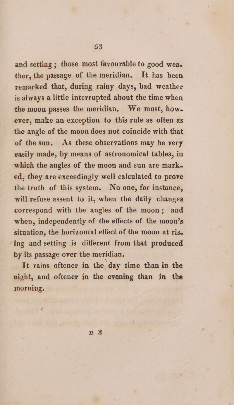 5S and setting ; those most favourable to good wea. ther, the passage of the meridian. It has been remarked that, during rainy days, bad weather is always a little interrupted about the time when the moon passes the meridian. We must, how. ever, make an exception to this rule as often as the angle of the moon does not coincide with that of thesun. As these observations may be very easily made, by means of astronomical tables, in which the angles of the moon and sun are mark. ed, they are exceedingly well calculated to prove the truth of this system. No one, for instance, will refuse assent to it, when the daily changes correspond with the angles of the moon; and when, independently of the effects of the moon’s situation, the horizontal effect of the moon at ris. ing and setting is different from that produced by its passage over the meridian. It rains oftener in the. day time than in the night, and oftener in the evening than in the morning.