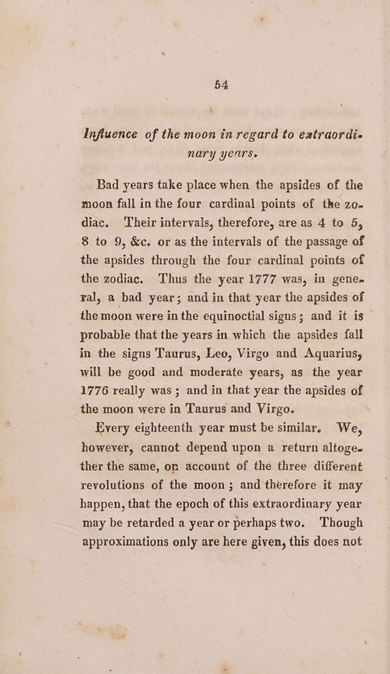 Influence of the moon in regard to eatraordi« NUry YCUTs. Bad years take place when the apsides of the moon fall inthe four cardinal points of the zo. diac. ‘Their intervals, therefore, are as 4 to 5, $ to 9, &amp;c. or as the intervals of the passage of the apsides through the four cardinal points of the zodiac. Thus the year 1777 was, in gene. ral, a bad year; and in that year the apsides of the moon were in the equinoctial signs; and it is © probable that the years in which the apsides fall in the signs Taurus, Leo, Virgo and Aquarius, will be good and mederate years, as the year 1776 really was ; and in that year the apsides of the moon were in Taurus and Virgo. Every eighteenth year must be similar. We, however, cannot depend upon a return altoge. ther the same, or account of the three different revolutions of the moon; and therefore it may happen, that the epoch of this extraordinary year may be retarded a year or perhapstwo. Though approximations only are here given, this does not