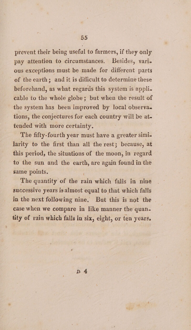 prevent their being useful to farmers, if they only pay attention to circumstances. Besides, vari- ous exceptions must be made for different parts of the earth; and it is difficult to determine these beforehand, as what regards this system is appli. cable to the whole globe; but when the result of the system has been improved by local observa. tions, the conjectures for each country will! be at- tended with more certainty. The fifty-fourth year must have a greater simi- Jarity to the first than all the rest; because, at this period, the situations of the moon, in regard to the sun and the earth, are again found in the same points. The quantity of the rain which falls in nine successive years is almost equal to that which falls in the next following nine. But this is not the case when we compare in like manner the quan- tity of rain which falls in six, eight, or ten years. D 4
