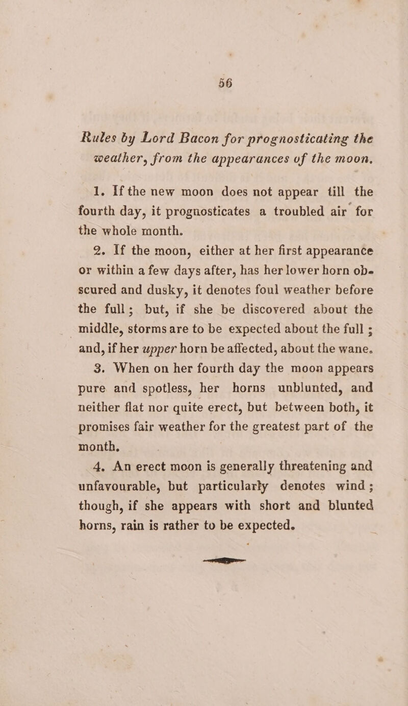 Rules by Lord Bacon for prognosticating the weather, from the appearances uf the moon, 1. Ifthe new moon does not appear till the fourth day, it prognosticates a troubled air for the whole month. 2. If the moon, either at her first appearance or within a few days after, has her lower horn ob- scured and dusky, it denotes foul weather before the full; but, if she be discovered about the middle, storms are to be expected about the full ; and, if her wpper horn be affected, about the wane. 3. When on her fourth day the moon appears pure and spotless, her horns unblunted, and neither flat nor quite erect, but between both, it promises fair weather for the greatest part of the month, 4, An erect moon is generally threatening and unfavourable, but particularly denotes wind ; though, if she appears with short and blunted horns, rain is rather to be expected. Sein el