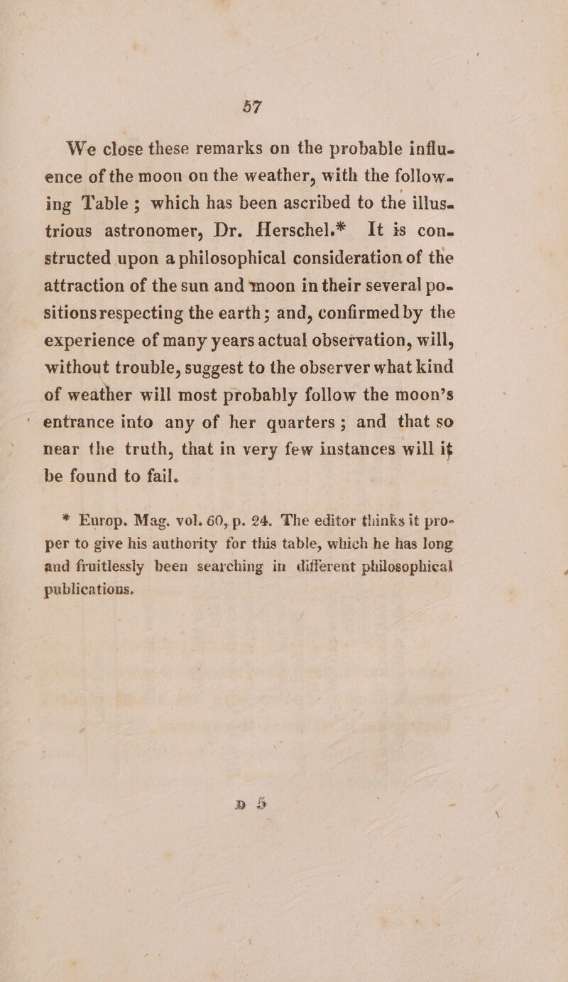 We close these remarks on the probable influ. ence of the moon on the weather, with the follow. ing Table ; which has been ascribed to the illus. trious astronomer, Dr. Herschel.* It is con. structed upon a philosophical consideration of the attraction of the sun and moon in their several po- sitions respecting the earth; and, confirmed by the experience of many years actual observation, will, without trouble, suggest to the observer what kind of weather will most probably follow the moon’s ' entrance into any of her quarters; and that so near the truth, that in very few instances will if be found to fail. | * Europ. Mag. vol. 60, p. 24. The editor thinks it pro- per to give his authority for this table, which he has long and fruitlessly been searching in different philosophical publications. RD > ia
