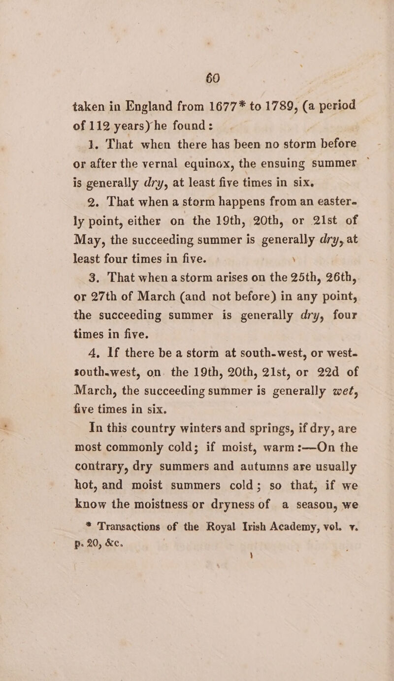 taken in England from 1677* to 1789, (a period of 112 years) he found: j. That when there has been no storm before or after the vernal equinox, the ensuing summer ~ is generally dry, at least five times in six. 2. That when a storm happens from an easter- ly point, either on the 19th, 20th, or Qlist of May, the succeeding summer is generally dry, at least four times in five. , 3. That when a storm arises on the 25th, 26th, or 27th of March (and not before) in any point, the succeeding summer is generally dry, four times in five. 4, If there be a storm at south-west, or west- south.west, on. the 19th, 20th, 21st, or 22d of March, the succeeding summer is generally wet, five times in six. In this country winters and springs, if dry, are most commonly cold; if moist, warm:—On the contrary, dry summers and autumns are usually hot, and moist summers cold; so that, if we know the moistness or dryness of a season, we * Transactions of the Royal Irish Academy, vol. v. p. 20, &e. )