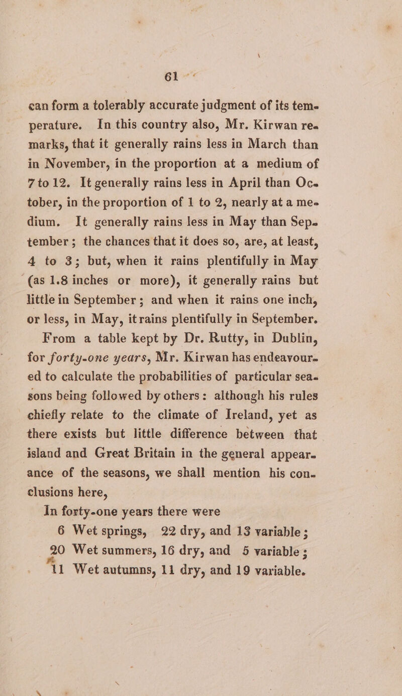 can form a tolerably accurate judgment of its tem- perature. In this country also, Mr. Kirwan rea marks, that it generally rains less in March than in November, in the proportion at a medium of 7to12. It generally rains less in April than Oc. tober, in the proportion of 1 to 2, nearly at a me- dium. It generally rains less in May than Sep. tember; the chances that it does so, are, at least, 4 to 3; but, when it rains plentifully in May (as 1.8 inches or more), it generally rains but little in September ; and when it rains one inch, or less, in May, itrains plentifully in September. From a table kept by Dr. Rutty, in Dublin, for forty-one years, Mr. Kirwan has endeavour. ed to calculate the probabilities of particular sea. sons being followed by others: although his rules chiefly relate to the climate of Ireland, yet as there exists but little difference between that island and Great Britain in the general appear. ance of the seasons, we shall mention his con. clusions here, In forty-one years there were 6 Wet springs, 22 dry, and 13 variable; 20 Wet summers, 16 dry, and 5 variable ; 11 Wet autumns, 11 dry, and 19 variable.