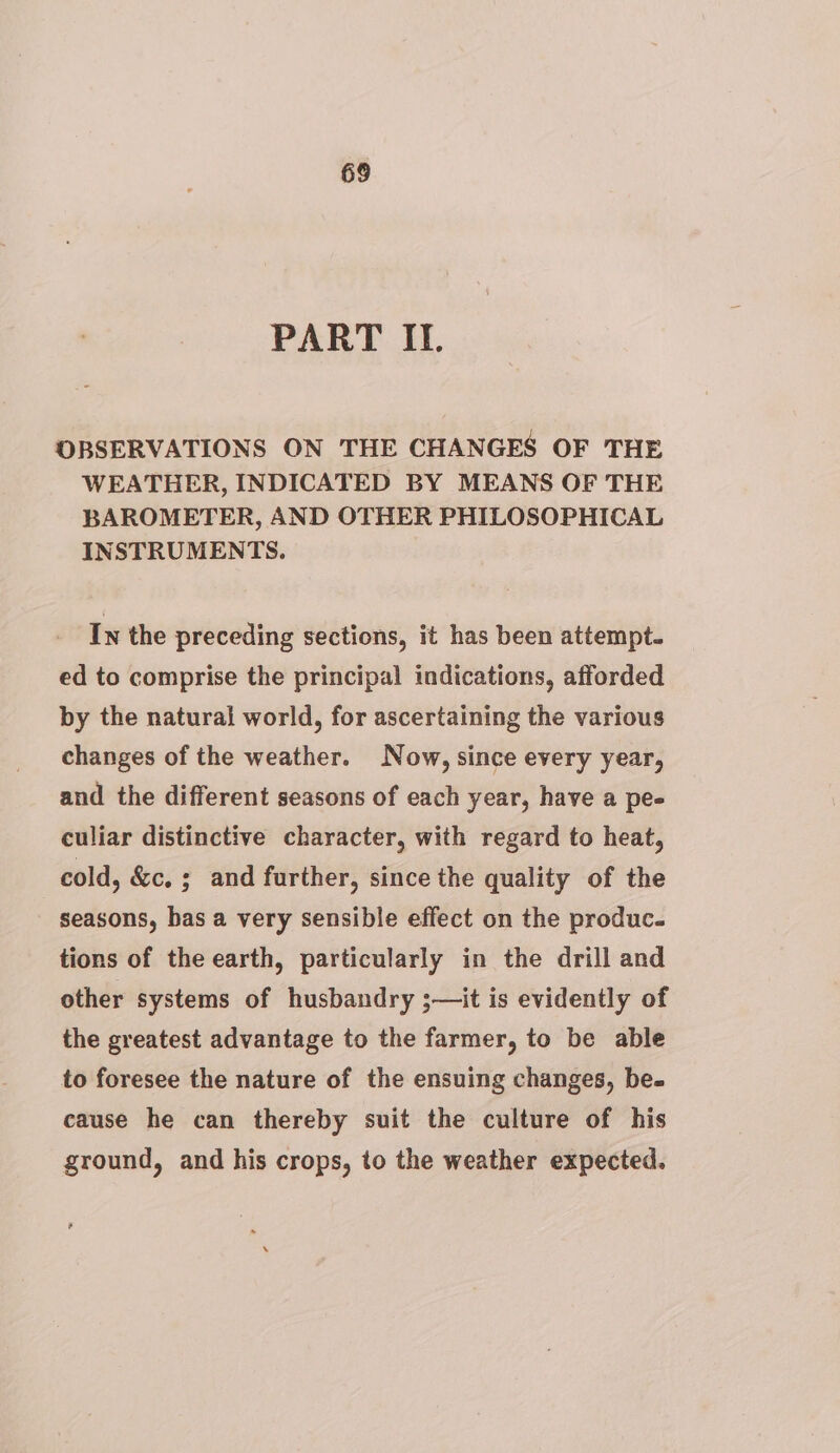 PART II. OBSERVATIONS ON THE CHANGES OF THE WEATHER, INDICATED BY MEANS OF THE BAROMETER, AND OTHER PHILOSOPHICAL INSTRUMENTS. In the preceding sections, it has been attempt. ed to comprise the principal indications, afforded by the natural world, for ascertaining the various changes of the weather. Now, since every year, and the different seasons of each year, have a pe- culiar distinctive character, with regard to heat, cold, &amp;c. ; and further, since the quality of the seasons, bas a very sensible effect on the produc. tions of the earth, particularly in the drill and other systems of husbandry ;— it is evidently of the greatest advantage to the farmer, to be able to foresee the nature of the ensuing changes, be- cause he can thereby suit the culture of his ground, and his crops, to the weather expected.