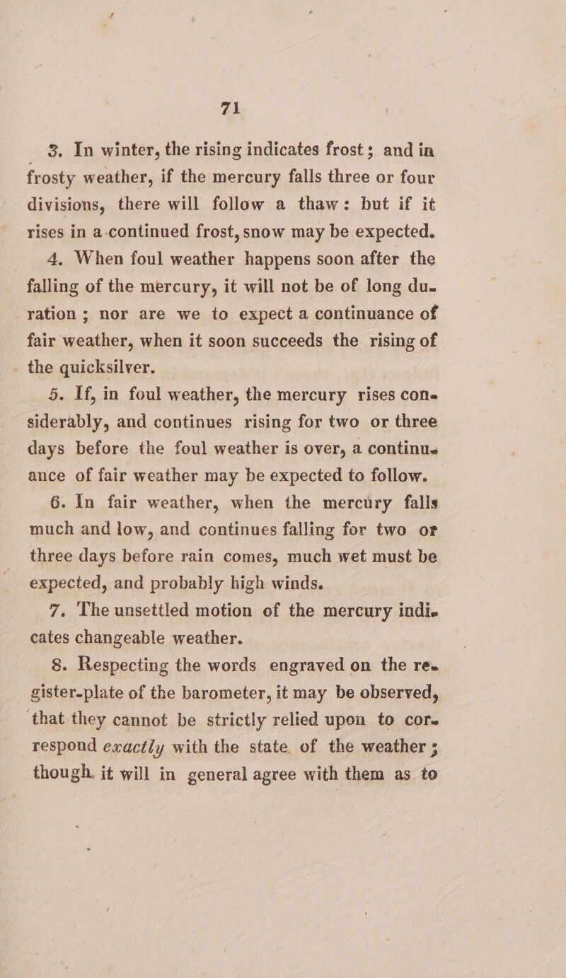 3. In winter, the rising indicates frost; and in frosty weather, if the mercury falls three or four divisions, there will follow a thaw: but if it rises in a-continued frost, snow may be expected. 4, When foul weather happens soon after the falling of the mercury, it will not be of long du. ration ; nor are we to expect a continuance of fair weather, when it soon succeeds the rising of _ the quicksilver. 5. If, in foul weather, the mercury rises con- siderably, and continues rising for two or three days before the foul weather is over, a continu. ance of fair weather may be expected to follow. 6. In fair weather, when the mercury falls much and low, and continues falling for two or three days before rain comes, much wet must be expected, and probably high winds. 7. The unsettled motion of the mercury indi. cates changeable weather. 8. Respecting the words engraved on the re. gister-plate of the barometer, it may be observed, that they cannot be strictly relied upon to cor. respond exactly with the state. of the weather ; though. it will in general agree with them as to