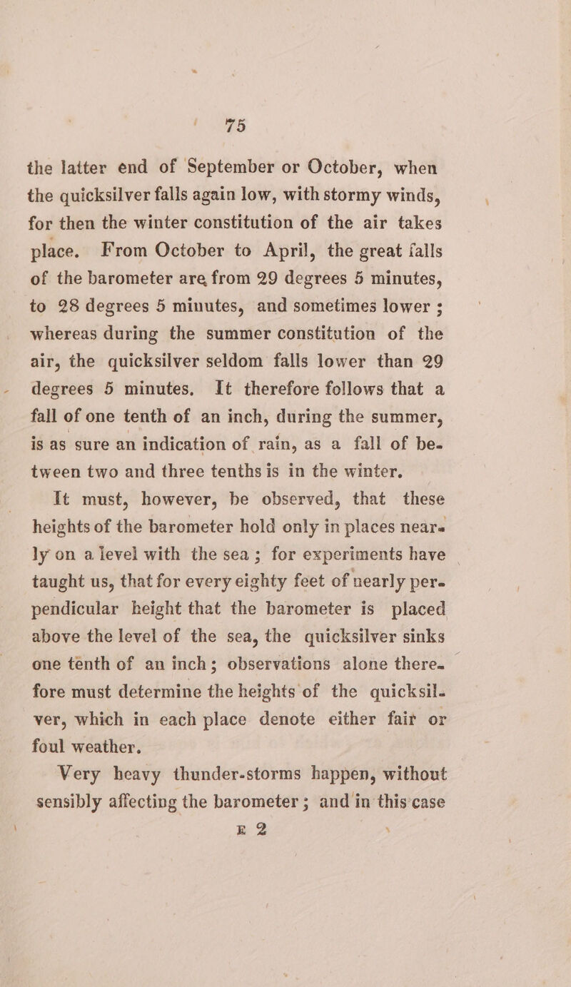 the latter end of September or October, when the quicksilver falls again low, with stormy winds, for then the winter constitution of the air takes place. From October to April, the great falls of the barometer are from 29 degrees 5 minutes, to 28 degrees 5 minutes, and sometimes lower ; whereas during the summer constitution of the air, the quicksilver seldom falls lower than 29 degrees 5 minutes, It therefore follows that a fall of one tenth of an inch, during the summer, is as sure an indication of rain, as a fall of be- tween two and three tenths is in the winter. It must, however, be observed, that these heights of the barometer hold only in places near« ly on a level with the sea; for experiments have taught us, that for every eighty feet of nearly pere pendicular height that the barometer is placed above the level of the sea, the quicksilver sinks one tenth of an inch; observations alone there. fore must determine the heights of the quicksil- ver, which in each place denote either fair or foul weather. Very heavy thunder-storms happen, without sensibly affecting the barometer ; and in this‘case gE 2 ’