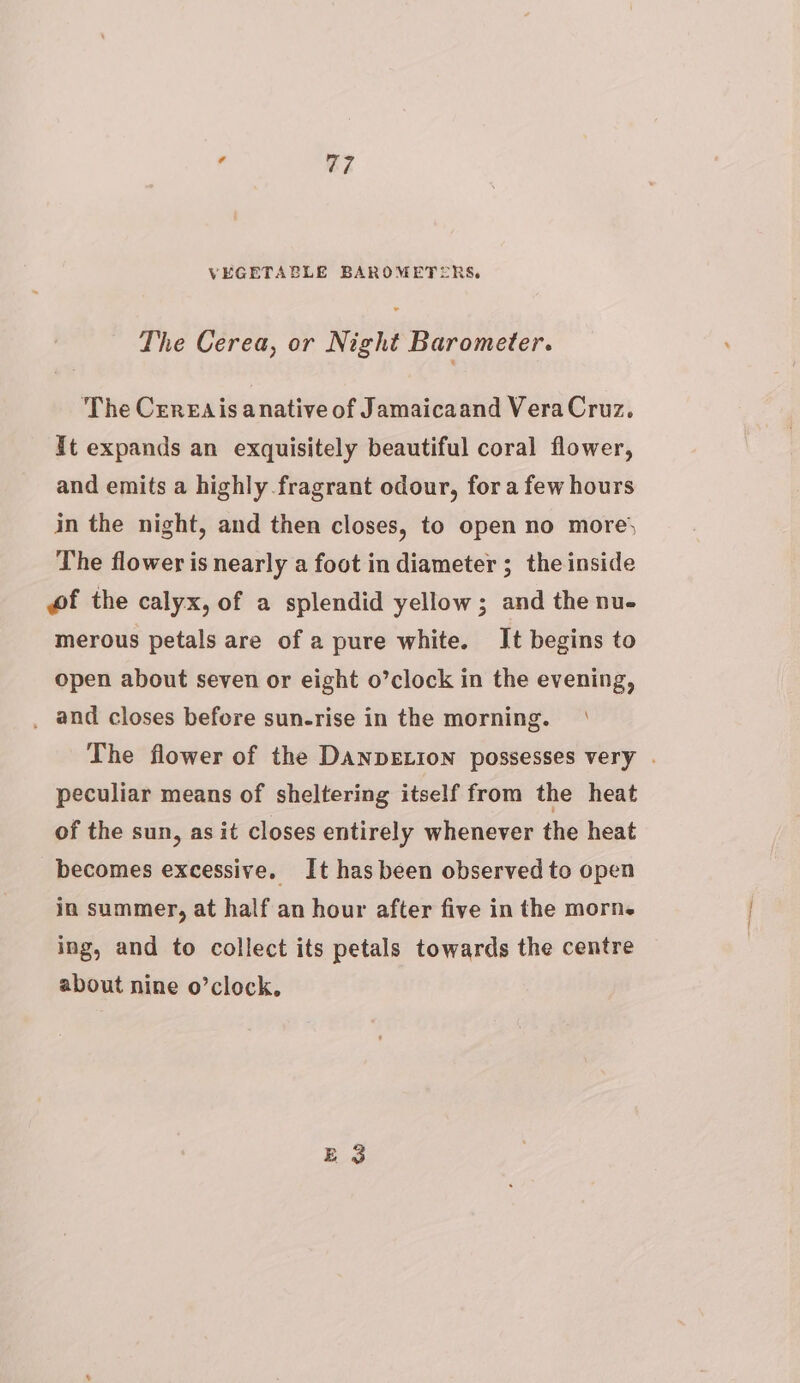 VEGETABLE BAROMETERS. The Cerea, or Night Barometer. The Cereais anative of Jamaicaand VeraCruz. It expands an exquisitely beautiful coral flower, and emits a highly fragrant odour, fora few hours in the night, and then closes, to open no more The flower is nearly a foot in diameter ; the inside wf the calyx, of a splendid yellow; and the nu- merous petals are of a pure white. It begins to open about seven or eight o’clock in the evening, _ and closes before sun-rise in the morning. The flower of the DANDELION possesses very . peculiar means of sheltering itself from the heat of the sun, as it closes entirely whenever the heat becomes excessive. It hasbeen observed to open in summer, at half an hour after five in the morn. ing, and to collect its petals towards the centre about nine o’clock,