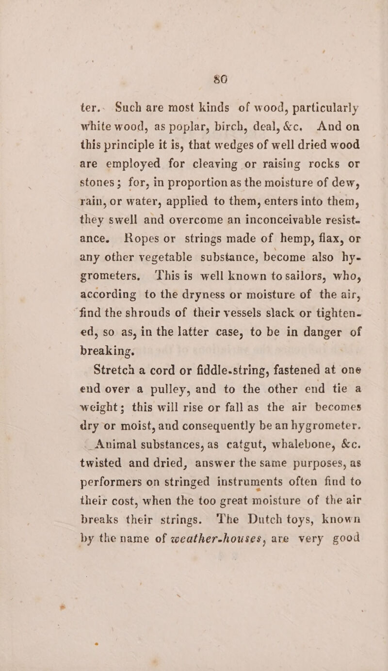 $0 ter.. Such are most kinds of wood, particularly white wood, as poplar, birch, deal, &amp;c. Andon this principle it is, that wedges of well dried wood are employed for cleaving or raising rocks or stones; for, in proportion as the moisture of dew, rain, or water, applied to them, enters into them, they swell and overcome an inconceivable resist. ance. Ropes or strings made of hemp, flax, or any other vegetable substance, become also hy- grometers, ‘This is well known to sailors, who, according to the dryness or moisture of the air, find the shrouds of their vessels slack or tighten- ed, so as, in the latter case, to be in danger of breaking. Stretch a cord or fiddle-string, fastened at one end over a pulley, and to the other end tie a weight; this will rise or fall as the air becomes dry or moist, and consequently be an hygrometer. __ Animal substances, as catgut, whalebone, &amp;c. twisted and dried, answer the same purposes, as performers on stringed instruments often find to their cost, when the too great moisture of the air breaks their strings. The Dutch toys, known by the name of weather-houses, are very good
