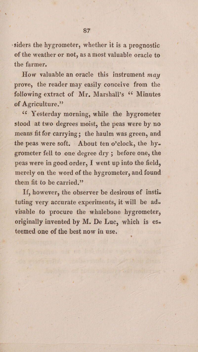 ‘siders the hygrometer, whether it is a prognostic of the weather or not, as a most valuable oracle to the farmer. How valuable an oracle this instrument may prove, the reader may easily conceive from the following extract of Mr. Marshall’s ‘* Minutes of Agriculture.” _ © Yesterday morning, while ‘the hygrometer stood at two degrees moist, the peas were by no means fit for carrying; the haulm was green, and the peas were soft. About ten o’clock, the hy- grometer fell to one degree dry ; before one, the peas were in good order, I went up into the field, merely on the word of the hygrometer, and found them fit to be carried.” If, however, the observer be desirous of insti« tuting very accurate experiments, it will be ad- visable to procure the whalebone hygrometer, originally invented by M. De Luc, which is es- teemed one of the best now in use.