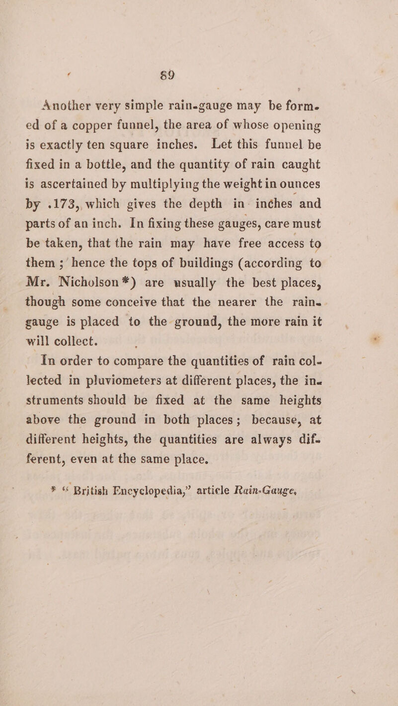 Another very simple rain-gauge may be form. ed of a copper funnel, the area of whose opening is exactly ten square inches. Let this funnel be fixed in a bottle, and the quantity of rain caught is ascertained by multiplying the weight in ounces by .173, which gives the depth in- inches and parts of an inch. In fixing these gauges, care must be taken, that the rain may have free access to them ; hence the tops of buildings (according to Mr. Nicholson*) are usually the best places, though some conceive that the nearer the rain. gauge is placed to the ground, the more rain it will collect. In order to compare the quantities of rain col- lected in pluviometers at different places, the in. struments should be fixed at the same heights above the ground in both places; because, at different heights, the quantities are always dif. ferent, even at the same place. * “ British Encyclopedia,” article Rain-Gauge,