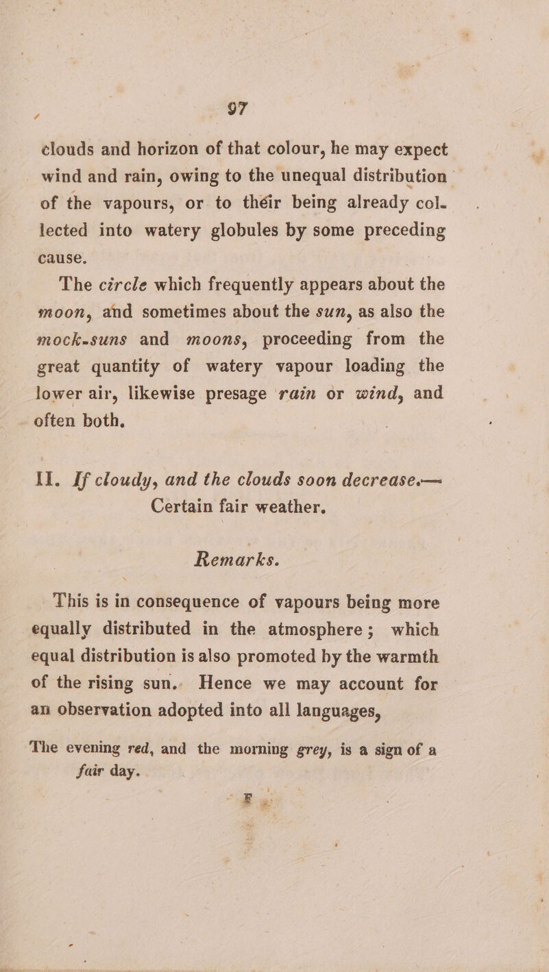 4 clouds and horizon of that colour, he may expect _ wind and rain, owing to the unequal distribution — of the vapours, or to théir being already col- lected into watery globules by some preceding cause, : The circle which frequently appears about th moon, and sometimes about the sun, as also the mock-suns and moons, proceeding from the great quantity of watery vapour loading the lower air, likewise presage rain or wind, and often both. II. If cloudy, and the clouds soon decrease.— Certain fair weather. Rem arks. This is in consequence of vapours being more equally distributed in the atmosphere; which equal distribution is also promoted by the warmth of the rising sun.. Hence we may account for an observation adopted into all languages, The evening red, and the morning grey, is a sign of a fair day. Be