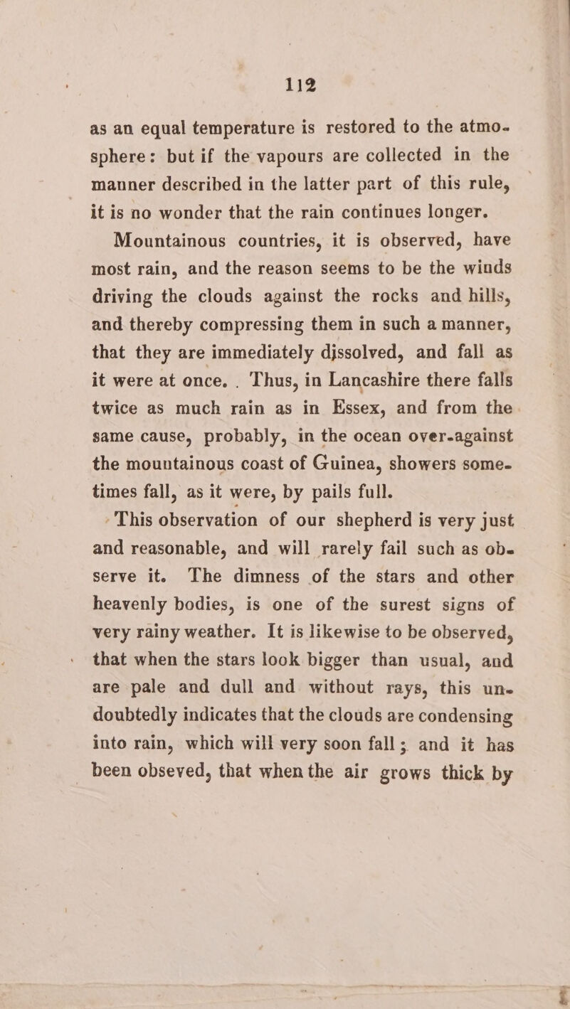 as an equal temperature is restored to the atmo- sphere: but if the vapours are collected in the manner described in the latter part of this rule, it is no wonder that the rain continues longer. Mountainous countries, it is observed, have most rain, and the reason seems to be the winds driving the clouds against the rocks and hills, and thereby compressing them in such a manner, that they are immediately djssolved, and fall as it were at once. . Thus, in Lancashire there falls twice as much rain as in Essex, and from the same cause, probably, in the ocean over-against the mountainous coast of Guinea, showers some- times fall, as it were, by pails full. This observation of our shepherd is very just and reasonable, and will rarely fail such as ob. serve it. The dimness of the stars and other heavenly bodies, is one of the surest signs of very rainy weather. It is likewise to be observed, that when the stars look bigger than usual, and are pale and dull and without rays, this un. doubtedly indicates that the clouds are condensing into rain, which will very soon fall; and it has been obseved, that when the air grows thick by