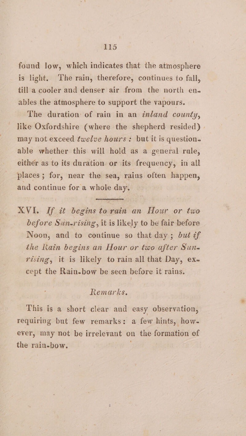 found low, which indicates that the atmosphere is light, ‘The rain, therefore, continues to fall, till a cooler and denser air from the north en. ables the atmosphere to support the vapours. The duration: of rain in an inland county, like Oxfordshire (where the shepherd resided) | may not exceed fwelve hours : but it is question. able whether this will hold as a general rule, either as to its duration or its frequency, in all places ; for, near the sea, rains often happen, and continue for a whole day. AVI. If it begins to rain an Hour or two before Sun-rising, it is likely to be fair before Noon, and to continue so that day ; but if the Rain begins an Hour or two after Sun- rising, it is likely to rain all that Day, ex- cept the Rain-bow be seen before it rains. Remarks. This is a short clear and easy observation, requiring but few remarks: a few hints, how- ever, may not be irrelevant on the formation of the rain-bow.